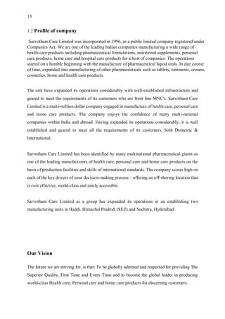 13
1.2 Profile of company
Sarvotham Care Limited was incorporated in 1996, as a public limited company registered under
Companies Act. We are one of the leading Indian companies manufacturing a wide range of
health care products including pharmaceutical formulations, nutritional supplements, personal
care products, home care and hospital care products for a host of companies. The operations
started on a humble beginning with the manufacture of pharmaceutical liquid orals. In due course
of time, expanded into manufacturing of other pharmaceuticals such as tablets, ointments, creams,
cosmetics, home and health care products.
The unit have expanded its operations considerably with well-established infrastructure and
geared to meet the requirements of its customers who are front line MNC's. Sarvotham Care
Limited is a multi-million dollar company engaged in manufacture of health care, personal care
and home care products. The company enjoys the confidence of many multi-national
companies within India and abroad. Having expanded its operations considerably, it is well
established and geared to meet all the requirements of its customers, both Domestic &
International.
Sarvotham Care Limited has been identified by many multinational pharmaceutical giants as
one of the leading manufacturers of health care, personal care and home care products on the
basis of production facilities and skills of international standards. The company scores high on
each of the key drivers of your decision-making process – offering an off-shoring location that
is cost effective, world-class and easily accessible.
Sarvotham Care Limited as a group has expanded its operations in an establishing two
manufacturing units in Baddi, Himachal Pradesh (SEZ) and Suchitra, Hyderabad.
Our Vision
The future we are striving for, is that: To be globally admired and respected for providing The
Superior Quality, First Time and Every Time and to become the global leader in producing
world-class Health care, Personal care and home care products for discerning customers.
 