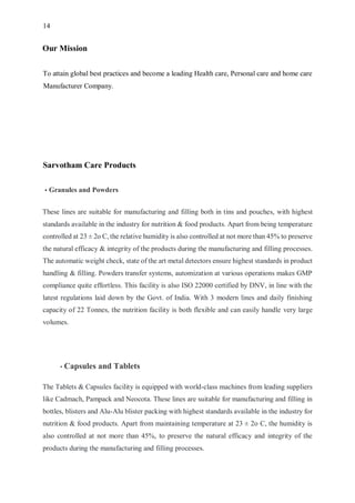 14
Our Mission
To attain global best practices and become a leading Health care, Personal care and home care
Manufacturer Company.
Sarvotham Care Products
• Granules and Powders
These lines are suitable for manufacturing and filling both in tins and pouches, with highest
standards available in the industry for nutrition & food products. Apart from being temperature
controlled at 23 ± 2o C, the relative humidity is also controlled at not more than 45% to preserve
the natural efficacy & integrity of the products during the manufacturing and filling processes.
The automatic weight check, state of the art metal detectors ensure highest standards in product
handling & filling. Powders transfer systems, automization at various operations makes GMP
compliance quite effortless. This facility is also ISO 22000 certified by DNV, in line with the
latest regulations laid down by the Govt. of India. With 3 modern lines and daily finishing
capacity of 22 Tonnes, the nutrition facility is both flexible and can easily handle very large
volumes.
• Capsules and Tablets
The Tablets & Capsules facility is equipped with world-class machines from leading suppliers
like Cadmach, Pampack and Neocota. These lines are suitable for manufacturing and filling in
bottles, blisters and Alu-Alu blister packing with highest standards available in the industry for
nutrition & food products. Apart from maintaining temperature at 23 ± 2o C, the humidity is
also controlled at not more than 45%, to preserve the natural efficacy and integrity of the
products during the manufacturing and filling processes.
 
