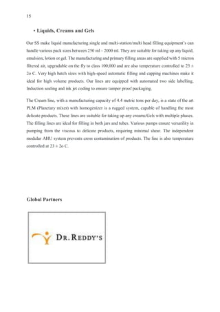 15
• Liquids, Creams and Gels
Our SS make liquid manufacturing single and multi-station/multi head filling equipment’s can
handle various pack sizes between 250 ml – 2000 ml. They are suitable for taking up any liquid,
emulsion, lotion or gel. The manufacturing and primary filling areas are supplied with 5 micron
filtered air, upgradable on the fly to class 100,000 and are also temperature controlled to 23 ±
2o C. Very high batch sizes with high-speed automatic filling and capping machines make it
ideal for high volume products. Our lines are equipped with automated two side labelling,
Induction sealing and ink jet coding to ensure tamper proof packaging.
The Cream line, with a manufacturing capacity of 4.4 metric tons per day, is a state of the art
PLM (Planetary mixer) with homogenizer is a rugged system, capable of handling the most
delicate products. These lines are suitable for taking up any creams/Gels with multiple phases.
The filling lines are ideal for filling in both jars and tubes. Various pumps ensure versatility in
pumping from the viscous to delicate products, requiring minimal shear. The independent
modular AHU system prevents cross contamination of products. The line is also temperature
controlled at 23 ± 2o C.
Global Partners
 