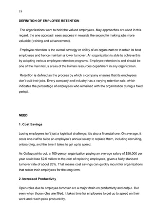 18
DEFINITION OF EMPLOYEE RETENTION
The organizations want to hold the valued employees. May approaches are used in this
regard. the one approach sees success in rewards the second in making jobs more
valuable (training and advancement).
Employee retention is the overall strategy or ability of an organuzat1on to retain its best
employees and hence maintain a lower turnover. An organization is able to achieve this
by adopting various employee retention programs. Employee retention is and should be
one of the main focus areas of the human resources department in any organization.
Retention is defined as the process by which a company ensures that its employees
don’t quit their jobs. Every company and industry has a varying retention rale. which
indicates the percentage of employees who remained with the organization during a fixed
period.
NEED
1. Cost Savings
Losing employees isn’t just a logistical challenge; it’s also a financial one. On average, it
costs one-half to twice an employee’s annual salary to replace them, including recruiting,
onboarding, and the time it takes to get up to speed.
As Gallup points out, a 100-person organization paying an average salary of $50,000 per
year could lose $2.6 million to the cost of replacing employees, given a fairly standard
turnover rate of about 26%. That means cost savings can quickly mount for organizations
that retain their employees for the long term.
2. Increased Productivity
Open roles due to employee turnover are a major drain on productivity and output. But
even when those roles are filled, it takes time for employees to get up to speed on their
work and reach peak productivity.
 