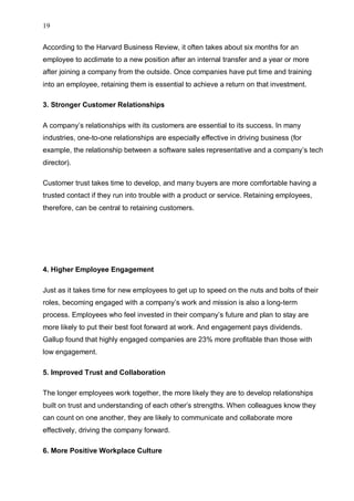 19
According to the Harvard Business Review, it often takes about six months for an
employee to acclimate to a new position after an internal transfer and a year or more
after joining a company from the outside. Once companies have put time and training
into an employee, retaining them is essential to achieve a return on that investment.
3. Stronger Customer Relationships
A company’s relationships with its customers are essential to its success. In many
industries, one-to-one relationships are especially effective in driving business (for
example, the relationship between a software sales representative and a company’s tech
director).
Customer trust takes time to develop, and many buyers are more comfortable having a
trusted contact if they run into trouble with a product or service. Retaining employees,
therefore, can be central to retaining customers.
4. Higher Employee Engagement
Just as it takes time for new employees to get up to speed on the nuts and bolts of their
roles, becoming engaged with a company’s work and mission is also a long-term
process. Employees who feel invested in their company’s future and plan to stay are
more likely to put their best foot forward at work. And engagement pays dividends.
Gallup found that highly engaged companies are 23% more profitable than those with
low engagement.
5. Improved Trust and Collaboration
The longer employees work together, the more likely they are to develop relationships
built on trust and understanding of each other’s strengths. When colleagues know they
can count on one another, they are likely to communicate and collaborate more
effectively, driving the company forward.
6. More Positive Workplace Culture
 