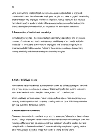 20
Long-term working relationships between colleagues don’t only lead to improved
business outcomes; they also make employees happier and more engaged, showcasing
another reason why employee retention is important. Gallup has found that having a
“work best friend” is a solid predictor of how connected employees feel to their jobs.
Without strong employee retention, it’s impossible for those bonds to flourish.
7. Preservation of Institutional Knowledge
Institutional knowledge—the ins and outs of a company’s operations and processes,
nuances of customer and vendor relationships, and history of successful and failed
initiatives—is invaluable. But by nature, employees with the most longevity in an
organization hold that knowledge. Retaining those employees keeps the company
running smoothly and allows them to pass down key insights.
8. Higher Employee Morale
Researchers have documented a phenomenon known as “quitting contagion,” in which
one or more employees leaving a company triggers others to start looking elsewhere,
even when external factors like poor management don’t come into play.
When employee turnover creeps higher, morale suffers, stress rises, and employees
naturally start to question their company, creating a vicious cycle. Prioritizing retention
can help avoid this dangerous pattern.
9. More Effective Recruitment
Strong employee retention can be a huge boon to a company’s brand and its recruitment
efforts. Today’s employees research companies carefully when considering an offer. And
high rates of turnover can be a serious red flag, especially when the position they are
being hired for is frequently unfilled. Companies with high employee longevity, on the
other hand, project a positive image that can be a strong draw to talent.
 