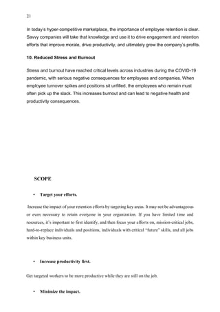 21
In today’s hyper-competitive marketplace, the importance of employee retention is clear.
Savvy companies will take that knowledge and use it to drive engagement and retention
efforts that improve morale, drive productivity, and ultimately grow the company’s profits.
10. Reduced Stress and Burnout
Stress and burnout have reached critical levels across industries during the COVID-19
pandemic, with serious negative consequences for employees and companies. When
employee turnover spikes and positions sit unfilled, the employees who remain must
often pick up the slack. This increases burnout and can lead to negative health and
productivity consequences.
SCOPE
• Target your efforts.
Increase the impact of your retention efforts by targeting key areas. It may not be advantageous
or even necessary to retain everyone in your organization. If you have limited time and
resources, it’s important to first identify, and then focus your efforts on, mission-critical jobs,
hard-to-replace individuals and positions, individuals with critical “future” skills, and all jobs
within key business units.
• Increase productivity first.
Get targeted workers to be more productive while they are still on the job.
• Minimize the impact.
 