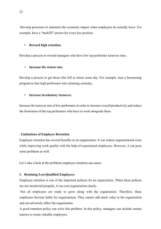 22
Develop processes to minimize the economic impact when employees do actually leave. For
example, have a “backfill” person for every key position.
• Reward high retention.
Develop a process to reward managers who have low top performer turnover rates.
• Increase the return rate.
Develop a process to get those who left to return some day. For example, start a boomerang
program to lure high performers into returning someday.
• Increase involuntary turnover.
Increase the turnover rate of low performers in order to increase overall productivity and reduce
the frustration of the top performers who have to work alongside them.
. Limitations of Employee Retention
Employee retention has several benefits to an organization. It can reduce organizational costs
while improving work quality with the help of experienced employees. However, it can pose
some problems as well.
Let’s take a look at the problems employee retention can cause:
1. Retaining Less-Qualified Employees
Employee retention is one of the important policies for an organization. When these policies
are not monitored properly, it can cost organizations dearly.
Not all employees are ready to grow along with the organization. Therefore, these
employees become liable for organizations. They cannot add much value to the organization
and can adversely affect the organization.
A good retention policy can solve this problem. In this policy, managers can include certain
metrics to retain valuable employees.
 