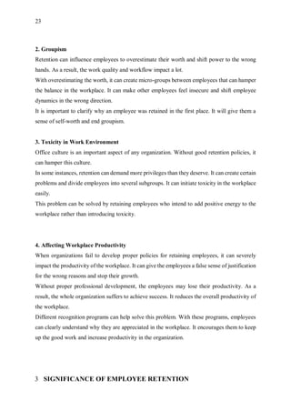 23
2. Groupism
Retention can influence employees to overestimate their worth and shift power to the wrong
hands. As a result, the work quality and workflow impact a lot.
With overestimating the worth, it can create micro-groups between employees that can hamper
the balance in the workplace. It can make other employees feel insecure and shift employee
dynamics in the wrong direction.
It is important to clarify why an employee was retained in the first place. It will give them a
sense of self-worth and end groupism.
3. Toxicity in Work Environment
Office culture is an important aspect of any organization. Without good retention policies, it
can hamper this culture.
In some instances, retention can demand more privileges than they deserve. It can create certain
problems and divide employees into several subgroups. It can initiate toxicity in the workplace
easily.
This problem can be solved by retaining employees who intend to add positive energy to the
workplace rather than introducing toxicity.
4. Affecting Workplace Productivity
When organizations fail to develop proper policies for retaining employees, it can severely
impact the productivity of the workplace. It can give the employees a false sense of justification
for the wrong reasons and stop their growth.
Without proper professional development, the employees may lose their productivity. As a
result, the whole organization suffers to achieve success. It reduces the overall productivity of
the workplace.
Different recognition programs can help solve this problem. With these programs, employees
can clearly understand why they are appreciated in the workplace. It encourages them to keep
up the good work and increase productivity in the organization.
3 SIGNIFICANCE OF EMPLOYEE RETENTION
 