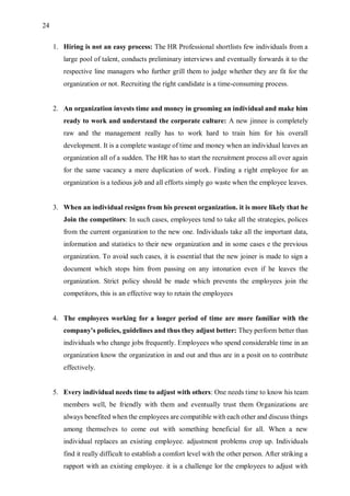 24
1. Hiring is not an easy process: The HR Professional shortlists few individuals from a
large pool of talent, conducts preliminary interviews and eventually forwards it to the
respective line managers who further grill them to judge whether they are fit for the
organization or not. Recruiting the right candidate is a time-consuming process.
2. An organization invests time and money in grooming an individual and make him
ready to work and understand the corporate culture: A new jinnee is completely
raw and the management really has to work hard to train him for his overall
development. It is a complete wastage of time and money when an individual leaves an
organization all of a sudden. The HR has to start the recruitment process all over again
for the same vacancy a mere duplication of work. Finding a right employee for an
organization is a tedious job and all efforts simply go waste when the employee leaves.
3. When an individual resigns from his present organization. it is more likely that he
Join the competitors: In such cases, employees tend to take all the strategies, polices
from the current organization to the new one. Individuals take all the important data,
information and statistics to their new organization and in some cases e the previous
organization. To avoid such cases, it is essential that the new joiner is made to sign a
document which stops him from passing on any intonation even if he leaves the
organization. Strict policy should be made which prevents the employees join the
competitors, this is an effective way to retain the employees
4. The employees working for a longer period of time are more familiar with the
company's policies, guidelines and thus they adjust better: They perform better than
individuals who change jobs frequently. Employees who spend considerable time in an
organization know the organization in and out and thus are in a posit on to contribute
effectively.
5. Every individual needs time to adjust with others: One needs time to know his team
members well, be friendly with them and eventually trust them Organizations are
always benefited when the employees are compatible with each other and discuss things
among themselves to come out with something beneficial for all. When a new
individual replaces an existing employee. adjustment problems crop up. Individuals
find it really difficult to establish a comfort level with the other person. After striking a
rapport with an existing employee. it is a challenge lor the employees to adjust with
 
