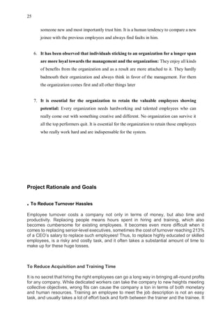 25
someone new and most importantly trust him. It is a human tendency to compare a new
joinee with the previous employees and always find faults in him.
6. It has been observed that individuals sticking to an organization for a longer span
are more loyal towards the management and the organization: They enjoy all kinds
of benefits from the organization and as a result are more attached to it. They hardly
badmouth their organization and always think in favor of the management. For them
the organization comes first and all other things later
7. It is essential for the organization to retain the valuable employees showing
potential: Every organization needs hardworking and talented employees who can
really come out with something creative and different. No organization can survive it
all the top performers quit. It is essential for the organization to retain those employees
who really work hard and are indispensable for the system.
Project Rationale and Goals
. To Reduce Turnover Hassles
Employee turnover costs a company not only in terms of money, but also time and
productivity. Replacing people means hours spent in hiring and training, which also
becomes cumbersome for existing employees. It becomes even more difficult when it
comes to replacing senior-level executives, sometimes the cost of turnover reaching 213%
of a CEO’s salary to replace such employees! Thus, to replace highly educated or skilled
employees, is a risky and costly task, and it often takes a substantial amount of time to
make up for these huge losses.
To Reduce Acquisition and Training Time
It is no secret that hiring the right employees can go a long way in bringing all-round profits
for any company. While dedicated workers can take the company to new heights meeting
collective objectives, wrong fits can cause the company a ton in terms of both monetary
and human resources. Training an employee to meet the job description is not an easy
task, and usually takes a lot of effort back and forth between the trainer and the trainee. It
 