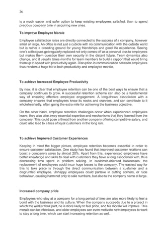 26
is a much easier and safer option to keep existing employees satisfied, than to spend
precious company time in acquiring new ones.
To Improve Employee Morale
Employee satisfaction rates are directly connected to the success of a company, however
small or large. An office is not just a cubicle with no communication with the outside world
but is rather a breeding ground for young friendships and good life experience. Seeing
one’s colleagues get regularly replaced not only comes off as a personal loss to employees
but makes them question their own security in the distant future. Team dynamics also
change, and it usually takes months for team members to build a rapport that would bring
them up to speed with productivity again. Disruption in communication between employees
thus renders a huge hit to both productivity and employee morale.
To achieve Increased Employee Productivity
By now, it is clear that employee retention can be one of the best ways to ensure that a
company continues to grow. A successful retention scheme can also be a fundamental
way of ensuring effective employee engagement. A long-drawn association with a
company ensures that employees know its nooks and crannies, and can contribute to it
wholeheartedly, often going the extra mile for achieving the business objective.
On the other hand, employee retention challenges occur when experienced employees
leave, they also take away essential expertise and mechanisms that they learned from the
company. This could pose a threat from another company offering competitive salary, and
could also lead to a loss of loyal customers in the long run.
To achieve Improved Customer Experiences
Keeping in mind the bigger picture, employee retention becomes essential in order to
ensure customer satisfaction. One study has found that improved customer relations can
boost a company’s sales by almost 20%. Apart from this, experienced employees have
better knowledge and skills to deal with customers they have a long association with, thus
decreasing time spent in problem solving. In customer-oriented businesses, the
replacement of employees could incur huge losses to the company. The easiest way for
this to take place is through the direct communication between a customer and a
disgruntled employee. Unhappy employees could partake in cutting corners, or rude
behaviour, causing harm not only to sale numbers, but also to the company name at large.
Increased company pride
Employees who stay at a company for a long period of time are also more likely to feel a
bond with the business and its culture. When the company succeeds due to a project in
which the worker took part, he is more likely to feel pride, and his morale will improve. This
morale can be infectious, and older employees can even motivate new employees to want
to stay a long time, which can start increasing retention as well.
 