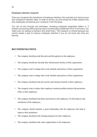 28
Employee retention research
Once you recognize the importance of employee retention, the next step is to improve your
own company's retention rates. In order to do this, you first should do a little research into
why employees are leaving your company in the first place.
You can do this through exit interviews, reviewing employee resignation letters or, if
workers are leaving without giving notice (a particularly problematic form of turnover), you
might even try asking co-workers who knew them. This research is critical because you
cannot create a plan to improve employee retention if you do not know why they are
leaving.
RECOMMENDATIONS
• The company should provide Rewards and Recognition to the employees.
• The company should also develop their infrastructure facility of their organization.
• The company want to change their work schedule and policies of their organization
• The company want to change their work schedule and policies of their organization.
• The company should provide job security and statutory benefits to their employees.
• The company want to reduce their employee retention problem and provide promotion
offers to their employees
• The company should provide better motivations to the employees. So that improves the
satisfaction of the employees.
• The company should maintain a good relationship with the employees that help to
improve their production.
• The company should provide training programs for their employees.
• The company should provide career opportunities to the employees.
 