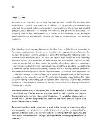 29
CONCLUSION
Retention is an important concept that has been receiving considerable attention from
academicians, researchers and practicing HR managers. In its essence, Retention comprises
important elements such as the need or content, search and choice of strategies, goal-directed
behaviour, social comparison of rewards reinforcement, and performance-satisfaction. The
increasing attention paid towards Retention is justified because of several reasons. Motivated
employees come out with new ways of doing jobs. They are quality oriented. They are more
productive.
Any technology needs motivated employees to adopt it successfully. Several approaches to
Retention are available. Early theories are too simplistic in their approach towards Retention. For
example, advocates of scientific Management believe that money is the motivating factor. The
Human Relations Movement posits that social contacts will motivate workers. Mere knowledge
about the theories of Retention will not help manage their subordinates. They need to have
certain techniques that help them change the behaviour of employees. One such technique is
reward. Reward, particularly money, is a motivator according to need-based and process theories
of Retention. For the behavioural scientists, however, money is not important as a motivator.
Whatever may be the arguments, it can be stated that money can influence some people in certain
circumstance. Being an outgrowth of Herzberg’s, two factor theory of Retention, job enrichment
is considered to be a powerful motivator. An enriched job has added responsibilities. The makes
the job interesting and rewarding. Job enlargement refers to adding a few more task elements
horizontally. Task variety helps motivate job holders. Job rotation involves shifting an incumbent
from one job to another.
The outcome of the study is expected to help the HR Managers of minimizing the attrition
rate by developing effective retention strategies specific to their respective unit. Because
Employees comprise the most vital assets of the company. In a workplace where employees
are not able to use their full potential and not heard and valued, they are likely to leave
because of stress and frustration.
They need transparent work environment to work in. In a transparent environment where
employees get a sense of achievement and belongingness, where they can best utilize their
potential and realize the ir skills. They love to be the essential part of such organization and
the company is benefitted with a stronger, reliable workforce harboring bright new ideas for
its growth.
 