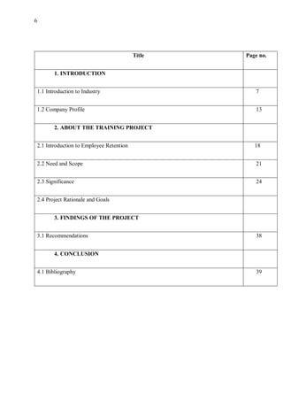 6
Title Page no.
1. INTRODUCTION
1.1 Introduction to Industry 7
1.2 Company Profile 13
2. ABOUT THE TRAINING PROJECT
2.1 Introduction to Employee Retention 18
2.2 Need and Scope 21
2.3 Significance 24
2.4 Project Rationale and Goals
3. FINDINGS OF THE PROJECT
3.1 Recommendations 38
4. CONCLUSION
4.1 Bibliography 39
 