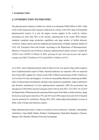 7
1. INTRODUCTION
1.1 INTRODUCTION TO INDUSTRY:
The pharmaceutical industry in India was valued at an estimated US$42 billion in 2021. India
is the world's largest provider of generic medicines by volume, with a 20% share of total global
pharmaceutical exports. It is also the largest vaccine supplier in the world by volume,
accounting for more than 50% of all vaccines manufactured in the world. With industry
standards compliant mega production capabilities and large number of skilled domestic
workforce, Indian exports meet the standards and requirements of highly regulated markets of
USA, UK, European Union and Canada. According to the Department of Pharmaceuticals,
Ministry of Chemicals and Fertilizers, domestic pharmaceutical market turnover reached Rs
129,015 crore (US$18.12 billion) in 2018, growing 9.4 per cent year-on-year and exports
revenue was US$17.28 billion in FY18 and US$19.14 billion in FY19.
As of 2021, most of pharmaceuticals made in India are low-cost generic drug which comprise
most of pharmaceutical export of India. Patented medicines are imported. APIs are imported
from China (60% supplies by volume worth US$2.4 billion) and Germany (US$1.6 billion) as
well as from US, Italy and Singapore. To foster an Atmanirbhar Bharat by enhancing the R&D,
make in India product development and high-value production capabilities, import substitution
and domestic manufacture of active pharmaceutical ingredient (API) the government has
introduced a US$2 billion incentive program which will run from 2021–22 to 2027–28. In 2019
the Department of Pharmaceuticals announced that as part of the Make in India initiative, drugs
for local use and exports must have 75% and 10% local APIs respectively and a bill of material
must be produced for verification. During 2018–2021, India ranked third globally in terms of
dollar value of drugs and medicines exports.
Major pharmaceutical hubs in India are (clockwise from northwest): Vadodara, Ahmedabad,
Ankleshwar, Vapi, Baddi, Sikkim, Kolkata, Visakhapatnam, Hyderabad, Bangalore, Chennai,
Margao, Navi Mumbai, Mumbai, Pune and Aurangabad.
 
