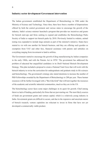 8
Industry sector development Government intervention
The Indian government established the Department of Biotechnology in 1986 under the
Ministry of Science and Technology. Since then, there have been a number of dispensations
offered by both the central government and various states to encourage the growth of the
industry. India's science minister launched a program that provides tax incentives and grants
for biotech start-ups and firms seeking to expand and establishes the Biotechnology Parks
Society of India to support ten biotech parks by 2010. Previously limited to rodents, animal
testing was expanded to include large animals as part of the minister's initiative. States have
started to vie with one another for biotech business, and they are offering such goodies as
exemption from VAT and other fees, financial assistance with patents and subsidies on
everything ranging from investment to land to utilities.
The Government started to encourage the growth of drug manufacturing by Indian companies
in the early 1960s, and with the Patents Act in 1970.]
The government has addressed the
problem of educated but unqualified candidates in its Draft National Biotech Development
Strategy. This plan included a proposal to create a National Task Force that will work with the
biotech industry to revise the curriculum for undergraduate and graduate study in life sciences
and biotechnology. The government's strategy also stated intentions to increase the number of
PhD Fellowships awarded by the Department of Biotechnology to 200 per year. These human
resources will be further leveraged with a "Bio-Edu-Grid" that will knit together the resources
of the academic and scientific industrial communities, much as they are in the US.
The biotechnology sector faces some major challenges in its quest for growth. Chief among
them is a lack of funding, particularly for firms that are just starting out. The most likely sources
of funds are government grants and venture capital, which is a relatively young industry in
India. Government grants are difficult to secure, and due to the expensive and uncertain nature
of biotech research, venture capitalists are reluctant to invest in firms that have not yet
developed a commercially viable product.
 