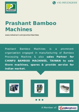 +91-9953362069
A Member of
Prashant Bamboo
Machines
www.indiamart.com/prashantbamboo
Prashant Bamboo Machines is a prominent
organization engaged in manufacturing of Bamboo
Processing Machine & also sales Partner for
CHINFU BAMBOO MACHINES, TAIWAN to sale
there machines, spares & provide service for
Indian market.
 
