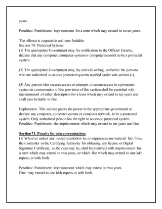 years. 
Penalties: Punishment: imprisonment for a term which may extend to seven years. 
The offence is cognizable and non- bailable. 
Section 70. Protected System: 
(1) The appropriate Government may, by notification in the Official Gazette, 
declare that any computer, computer system or computer network to be a protected 
system. 
(2) The appropriate Government may, by order in writing, authorize the persons 
who are authorized to access protected systems notified under sub-section (1). 
(3) Any person who secures access or attempts to secure access to a protected 
system in contravention of the provision of this section shall be punished with 
imprisonment of either description for a term which may extend to ten years and 
shall also be liable to fine. 
Explanation: This section grants the power to the appropriate government to 
declare any computer, computer system or computer network, to be a protected 
system. Only authorized person has the right to access to protected system. 
Penalties: Punishment: the imprisonment which may extend to ten years and fine. 
Section 71. Penalty for misrepresentation: 
(1) Whoever makes any misrepresentation to, or suppresses any material fact from, 
the Controller or the Certifying Authority for obtaining any license or Digital 
Signature Certificate, as the case may be, shall be punished with imprisonment for 
a term which may extend to two years, or which fine which may extend to one lakh 
rupees, or with both. 
Penalties: Punishment: imprisonment which may extend to two years 
Fine: may extend to one lakh rupees or with both. 
