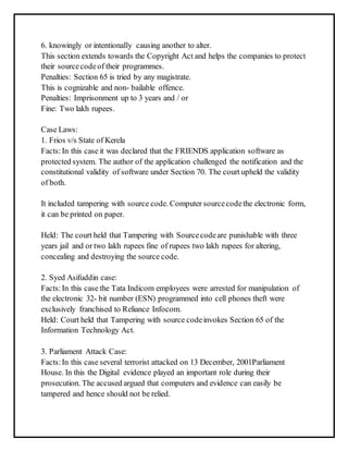 6. knowingly or intentionally causing another to alter. 
This section extends towards the Copyright Act and helps the companies to protect 
their source code of their programmes. 
Penalties: Section 65 is tried by any magistrate. 
This is cognizable and non- bailable offence. 
Penalties: Imprisonment up to 3 years and / or 
Fine: Two lakh rupees. 
Case Laws: 
1. Frios v/s State of Kerela 
Facts: In this case it was declared that the FRIENDS application software as 
protected system. The author of the application challenged the notification and the 
constitutional validity of software under Section 70. The court upheld the validity 
of both. 
It included tampering with source code. Computer source code the electronic form, 
it can be printed on paper. 
Held: The court held that Tampering with Source code are punishable with three 
years jail and or two lakh rupees fine of rupees two lakh rupees for altering, 
concealing and destroying the source code. 
2. Syed Asifuddin case: 
Facts: In this case the Tata Indicom employees were arrested for manipulation of 
the electronic 32- bit number (ESN) programmed into cell phones theft were 
exclusively franchised to Reliance Infocom. 
Held: Court held that Tampering with source code invokes Section 65 of the 
Information Technology Act. 
3. Parliament Attack Case: 
Facts: In this case several terrorist attacked on 13 December, 2001Parliament 
House. In this the Digital evidence played an important role during their 
prosecution. The accused argued that computers and evidence can easily be 
tampered and hence should not be relied. 
 
