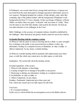 In Parliament case several smart device storage disks and devices, a Laptop were 
recovered from the truck intercepted at Srinagar pursuant to information given by 
two suspects. The laptop included the evidence of fake identity cards, video files 
containing clips of the political leaders with the background of Parliament in the 
background shot from T.V news channels. In this case design of Ministry of Home 
Affairs car sticker, there was game “wolf pack” with user name of ‘Ashiq’. There 
was the name in one of the fake identity cards used by the terrorist. No back up 
was taken therefore it was challenged in the Court. 
Held: Challenges to the accuracy of computer evidence should be established by 
the challenger. Mere theoretical and generic doubts cannot be cast on the evidence. 
Section66. Hacking with the computer system: 
(1) Whoever with the intent to cause or knowing that he is likely to cause wrongful 
loss or damage to the public or any person destroys or deletes or alters any 
information residing in a computer resource or diminishes its value or utility or 
affects it injuriously by any means, commits hacking. 
(2) Whoever commits hacking shall be punished with imprisonment up to three 
years, or with fine which may extend up to two lakh rupees, or with both. 
Explanation: The section tells about the hacking activity. 
Essential ingredients of the section: 
1. Whoever with intention or knowledge. 
2. Causing wrongful loss or damage to the public or any person. 
3. Destroying or altering any information residing in a computer resource. 
4. Or diminishes its value or utility or. 
5. Affects it injuriously by any means. 
Penalties: Punishment: Imprisoned up to three years and 
Fine: which may extend up to two lakh rupees.Or with both. 
Case Laws: 
1. R v/s Gold & Schifreen 
In this case it is observed that the accused gained access to the British telecom 
 