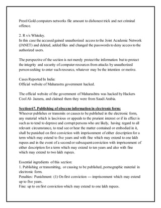 Prestl Gold computers networks file amount to dishonest trick and not criminal 
offence. 
2. R v/s Whiteley. 
In this case the accused gained unauthorized access to the Joint Academic Network 
(JANET) and deleted, added files and changed the passwords to deny access to the 
authorized users. 
The perspective of the section is not merely protect the information but to protect 
the integrity and security of computer resources from attacks by unauthorized 
person seeking to enter such resource, whatever may be the intention or motive. 
Cases Reported In India: 
Official website of Maharastra government hacked. 
The official website of the government of Maharashtra was hacked by Hackers 
Cool Al- Jazeera, and claimed them they were from Saudi Arabia. 
Section 67. Publishing of obscene information in electronic form: 
Whoever publishes or transmits or causes to be published in the electronic form, 
any material which is lascivious or appeals to the prurient interest or if its effect is 
such as to tend to deprave and corrupt persons who are likely, having regard to all 
relevant circumstance, to read see or hear the matter contained or embodied in it, 
shall be punished on first conviction with imprisonment of either description for a 
term which may extend to five years and with fine which may extend to one lakh 
rupees and in the event of a second or subsequent conviction with imprisonment of 
either description for a term which may extend to ten years and also with fine 
which may extend to two lakh rupees. 
Essential ingredients of this section: 
1. Publishing or transmitting, or causing to be published, pornographic material in 
electronic form. 
Penalties: Punishment: (1) On first conviction --- imprisonment which may extend 
up to five years. 
Fine: up to on first conviction which may extend to one lakh rupees. 
 