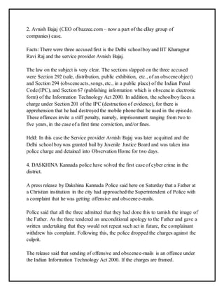 2. Avnish Bajaj (CEO of bazzee.com – now a part of the eBay group of 
companies) case. 
Facts: There were three accused first is the Delhi school boy and IIT Kharagpur 
Ravi Raj and the service provider Avnish Bajaj. 
The law on the subject is very clear. The sections slapped on the three accused 
were Section 292 (sale, distribution, public exhibition, etc., of an obscene object) 
and Section 294 (obscene acts, songs, etc., in a public place) of the Indian Penal 
Code (IPC), and Section 67 (publishing information which is obscene in electronic 
form) of the Information Technology Act 2000. In addition, the schoolboy faces a 
charge under Section 201 of the IPC (destruction of evidence), for there is 
apprehension that he had destroyed the mobile phone that he used in the episode. 
These offences invite a stiff penalty, namely, imprisonment ranging from two to 
five years, in the case of a first time conviction, and/or fines. 
Held: In this case the Service provider Avnish Bajaj was later acquitted and the 
Delhi school boy was granted bail by Juvenile Justice Board and was taken into 
police charge and detained into Observation Home for two days. 
4. DASKHINA Kannada police have solved the first case of cyber crime in the 
district. 
A press release by Dakshina Kannada Police said here on Saturday that a Father at 
a Christian institution in the city had approached the Superintendent of Police with 
a complaint that he was getting offensive and obscene e-mails. 
Police said that all the three admitted that they had done this to tarnish the image of 
the Father. As the three tendered an unconditional apology to the Father and gave a 
written undertaking that they would not repeat such act in future, the complainant 
withdrew his complaint. Following this, the police dropped the charges against the 
culprit. 
The release said that sending of offensive and obscene e-mails is an offence under 
the Indian Information Technology Act 2000. If the charges are framed. 
 