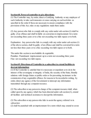 Section 68. Power of controller to give directions: 
(1) The Controller may, by order, direct a Certifying Authority or any employee of 
such Authority to take such measures or cease carrying on such activities as 
specified in the order if those are necessary to ensure compliance with the 
provisions of this Act, rules or any regulations made there under. 
(2) Any person who fails to comply with any order under sub-section (1) shall be 
guilty of an offence and shall be liable on conviction to imprisonment for a term 
not exceeding three years or to a fine not exceeding two lakh rupees or to both. 
Explanation: Any person who fails to comply with any order under sub section (1) 
of the above section, shall be guilty of an offence and shall be convicted for a term 
not less then three years or to a fine exceeding two lakh rupees or to both. 
The under this section is non-bailable & cognizable. 
Penalties: Punishment: imprisonment up to a term not exceeding three years 
Fine: not exceeding two lakh rupees. 
Section 69. Directions of Controller to a subscriber to extend facilities to 
decrypt information: 
(1) If the Controller is satisfied that it is necessary or expedient so to do in the 
interest of the sovereignty or integrity of India, the security of the State, friendly 
relations with foreign States or public order or for preventing incitement to the 
commission of any cognizable offence; for reasons to be recorded in writing, by 
order, direct any agency of the Government to intercept any information 
transmitted through any computer resource. 
(2) The subscriber or any person in charge of the computer resource shall, when 
called upon by any agency which has been directed under sub-section (1), extend 
all facilities and technical assistance to decrypt the information. 
(3) The subscriber or any person who fails to assist the agency referred to in 
subsection 
(2) shall be punished with an imprisonment for a term which may extend to seven 
 