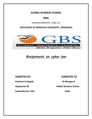 GLOBAL BUSINESS SCHOOL 
MBA 
BHAIRIDEVARKOPPA, HUBLI -26. 
(AFFILIATED TO KARNATAK UNIVERSITY, DHARWAD) 
Assignment on cyber law 
SUBMITTED BY: SUBMITTED TO: 
Prashant.U.Angadi Dr.Bhargav.R 
Vijaykumar.M Global Business School 
SusheelKumar Patil Hubli 
 