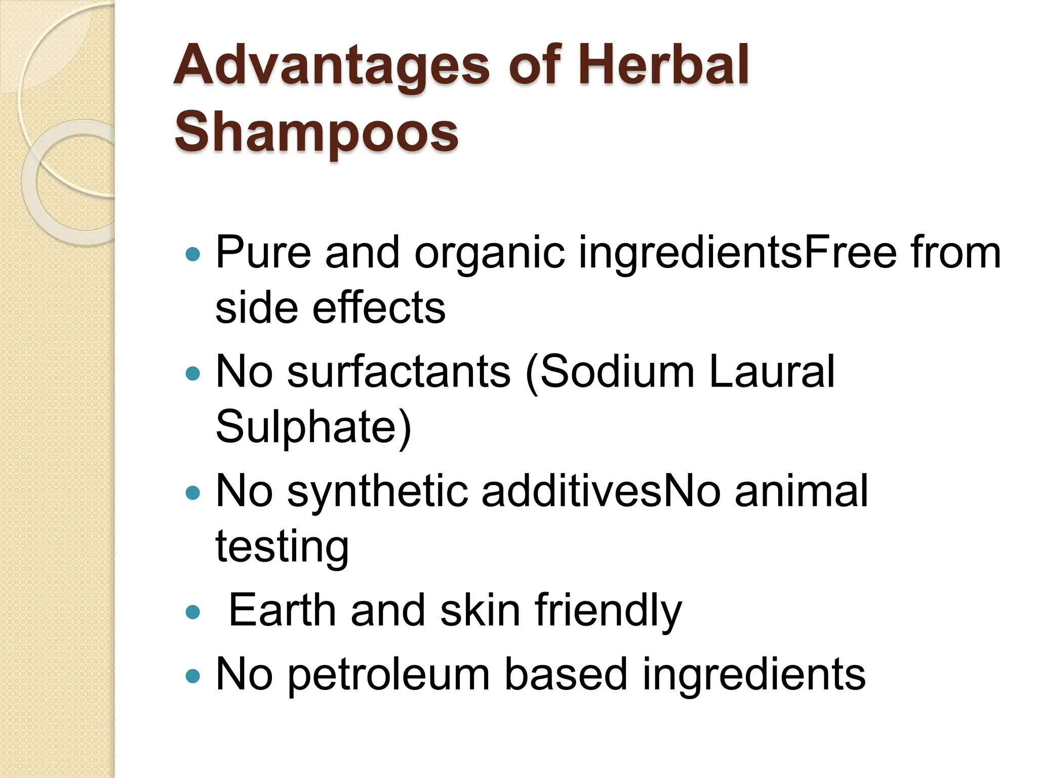 Advantages of Herbal
Shampoos
 Pure and organic ingredientsFree from
side effects
 No surfactants (Sodium Laural
Sulphate)
 No synthetic additivesNo animal
testing
 Earth and skin friendly
 No petroleum based ingredients
 