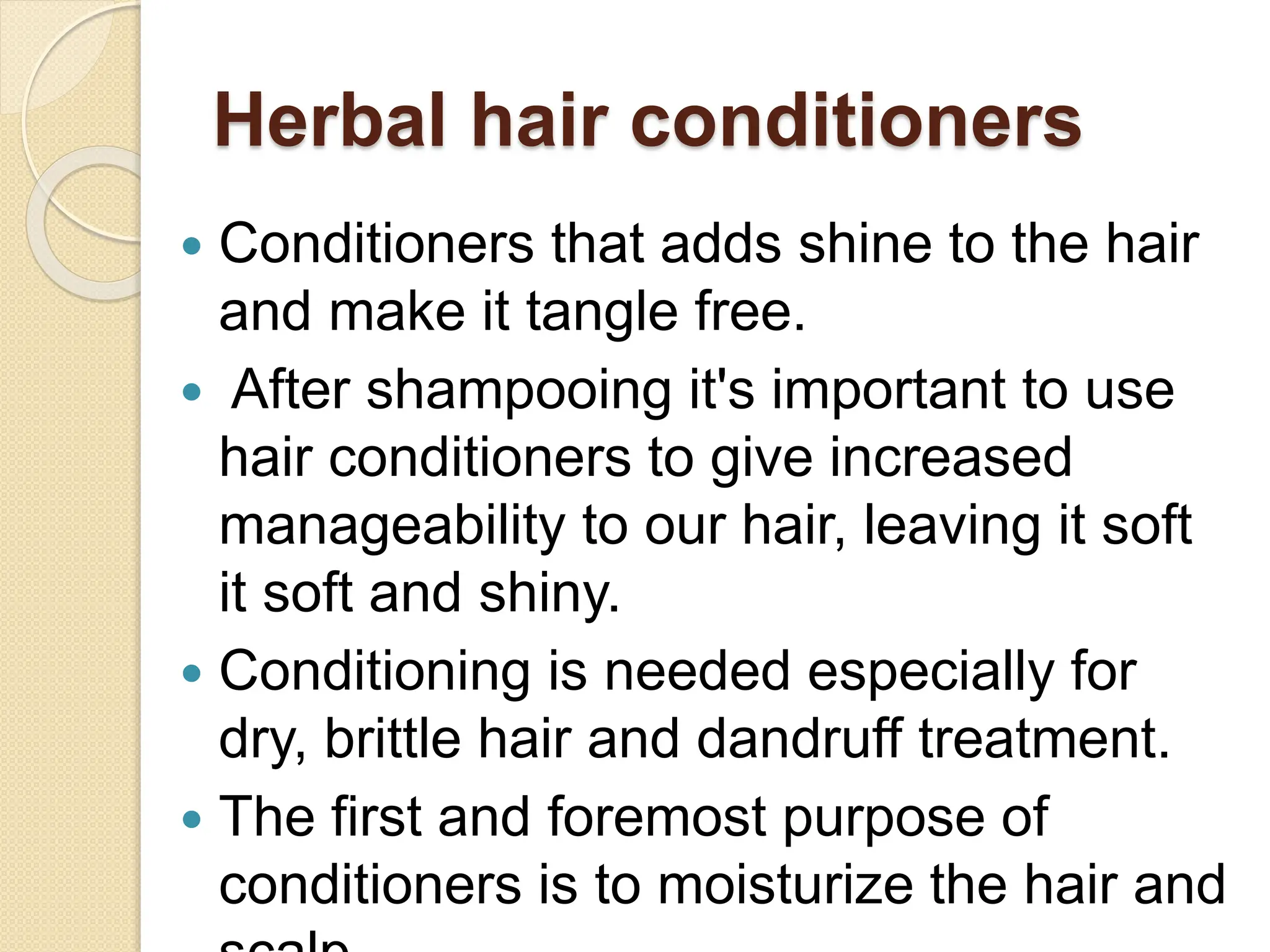 Herbal hair conditioners
 Conditioners that adds shine to the hair
and make it tangle free.
 After shampooing it's important to use
hair conditioners to give increased
manageability to our hair, leaving it soft
it soft and shiny.
 Conditioning is needed especially for
dry, brittle hair and dandruff treatment.
 The first and foremost purpose of
conditioners is to moisturize the hair and
 