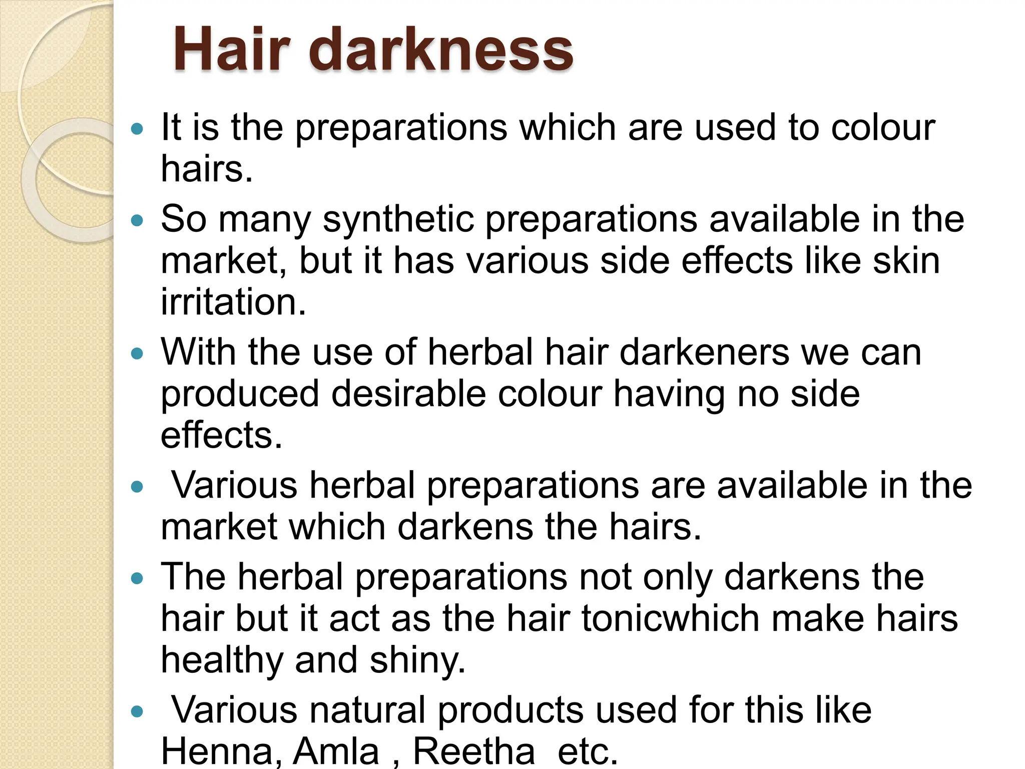 Hair darkness
 It is the preparations which are used to colour
hairs.
 So many synthetic preparations available in the
market, but it has various side effects like skin
irritation.
 With the use of herbal hair darkeners we can
produced desirable colour having no side
effects.
 Various herbal preparations are available in the
market which darkens the hairs.
 The herbal preparations not only darkens the
hair but it act as the hair tonicwhich make hairs
healthy and shiny.
 Various natural products used for this like
Henna, Amla , Reetha etc.
 