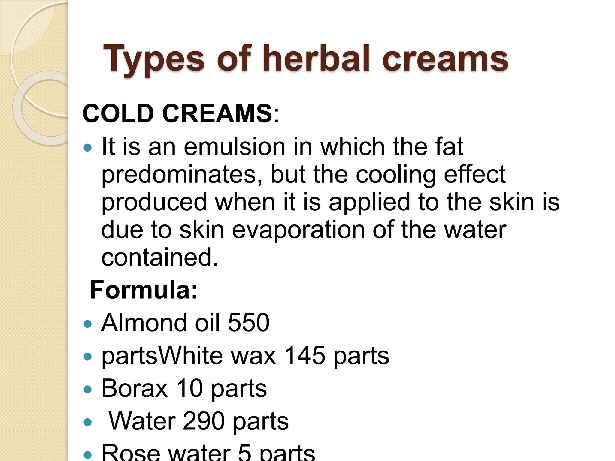 Types of herbal creams
COLD CREAMS:
 It is an emulsion in which the fat
predominates, but the cooling effect
produced when it is applied to the skin is
due to skin evaporation of the water
contained.
Formula:
 Almond oil 550
 partsWhite wax 145 parts
 Borax 10 parts
 Water 290 parts
 