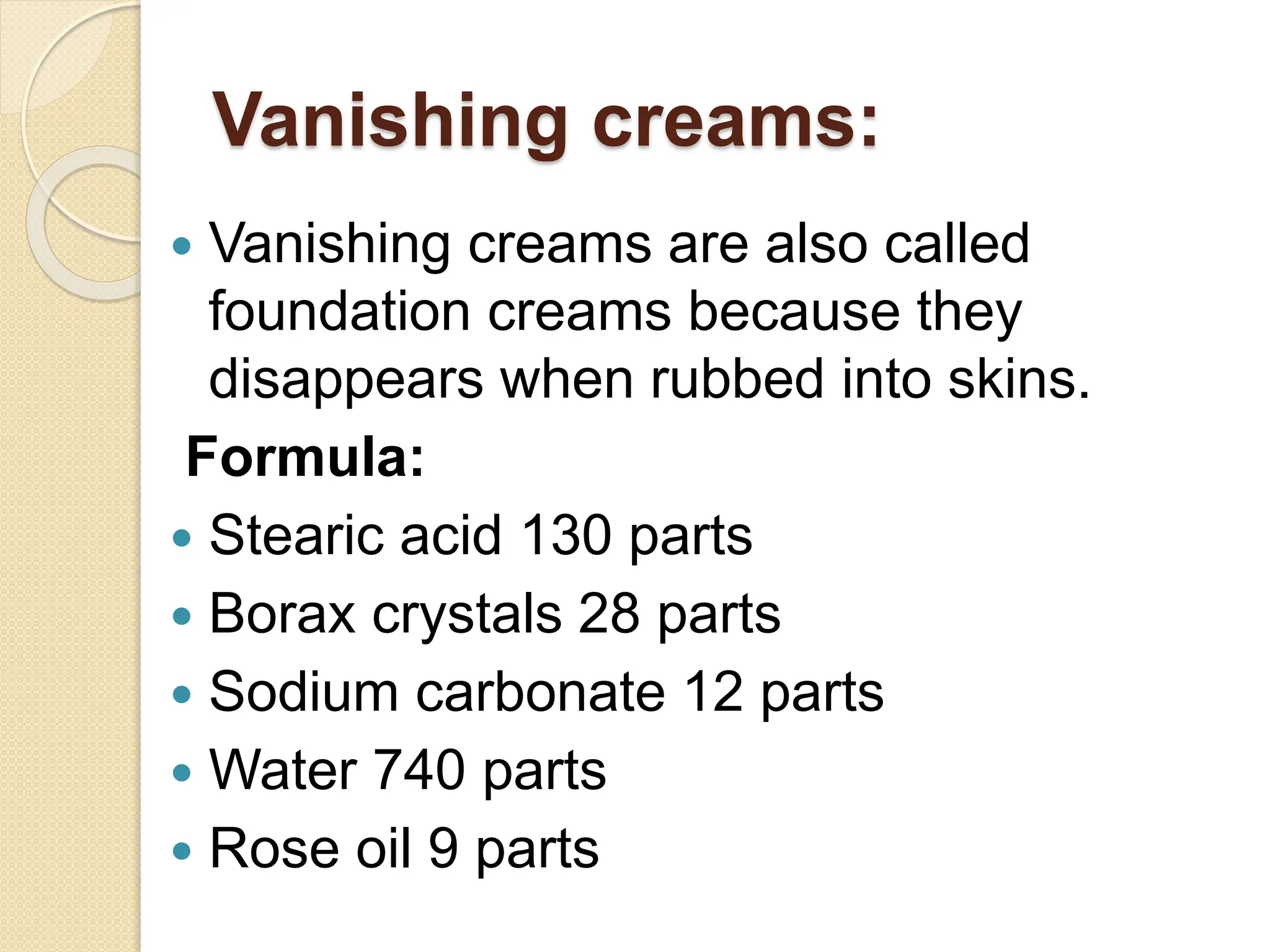 Vanishing creams:
 Vanishing creams are also called
foundation creams because they
disappears when rubbed into skins.
Formula:
 Stearic acid 130 parts
 Borax crystals 28 parts
 Sodium carbonate 12 parts
 Water 740 parts
 Rose oil 9 parts
 