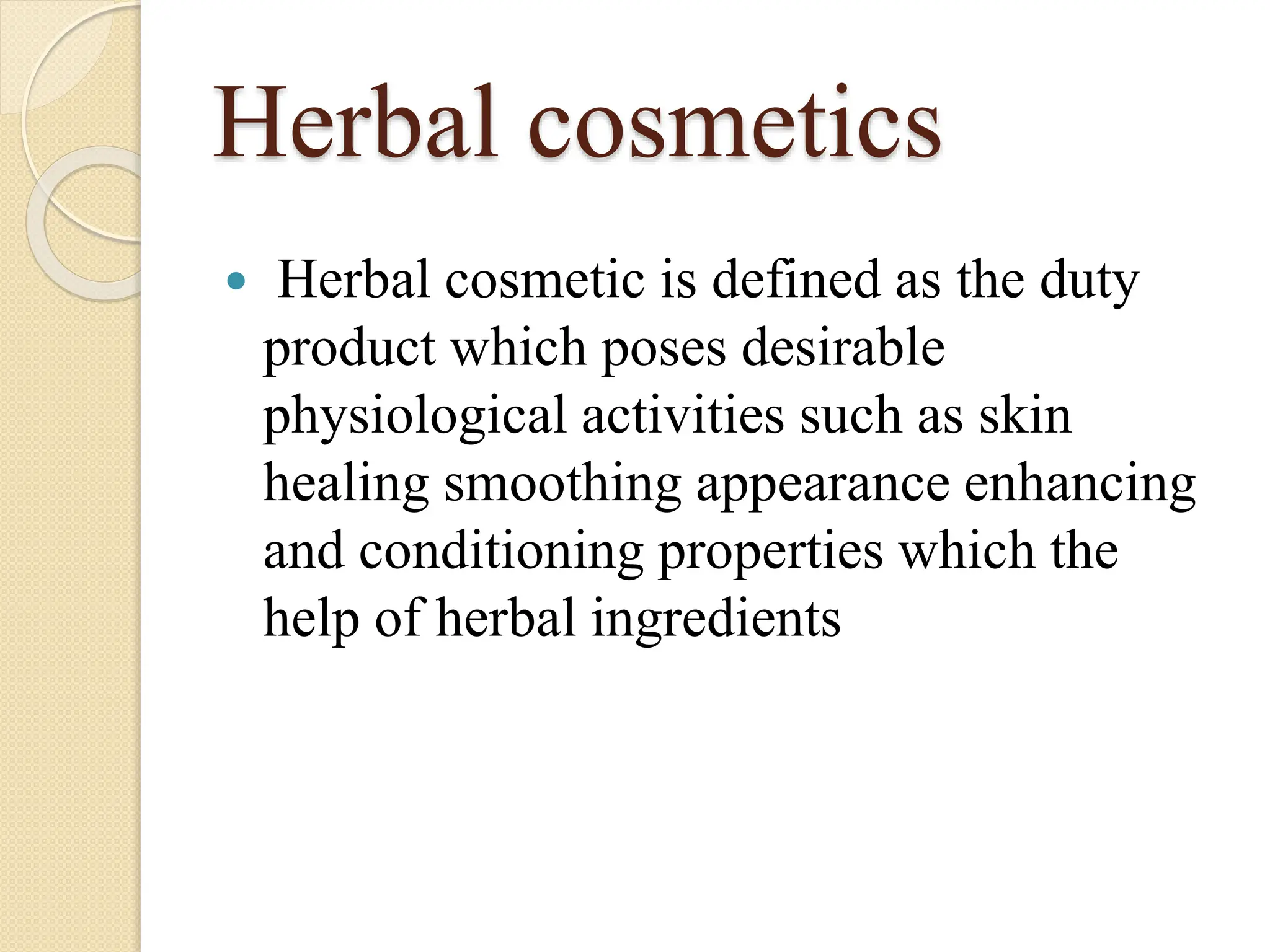 Herbal cosmetics
 Herbal cosmetic is defined as the duty
product which poses desirable
physiological activities such as skin
healing smoothing appearance enhancing
and conditioning properties which the
help of herbal ingredients
 