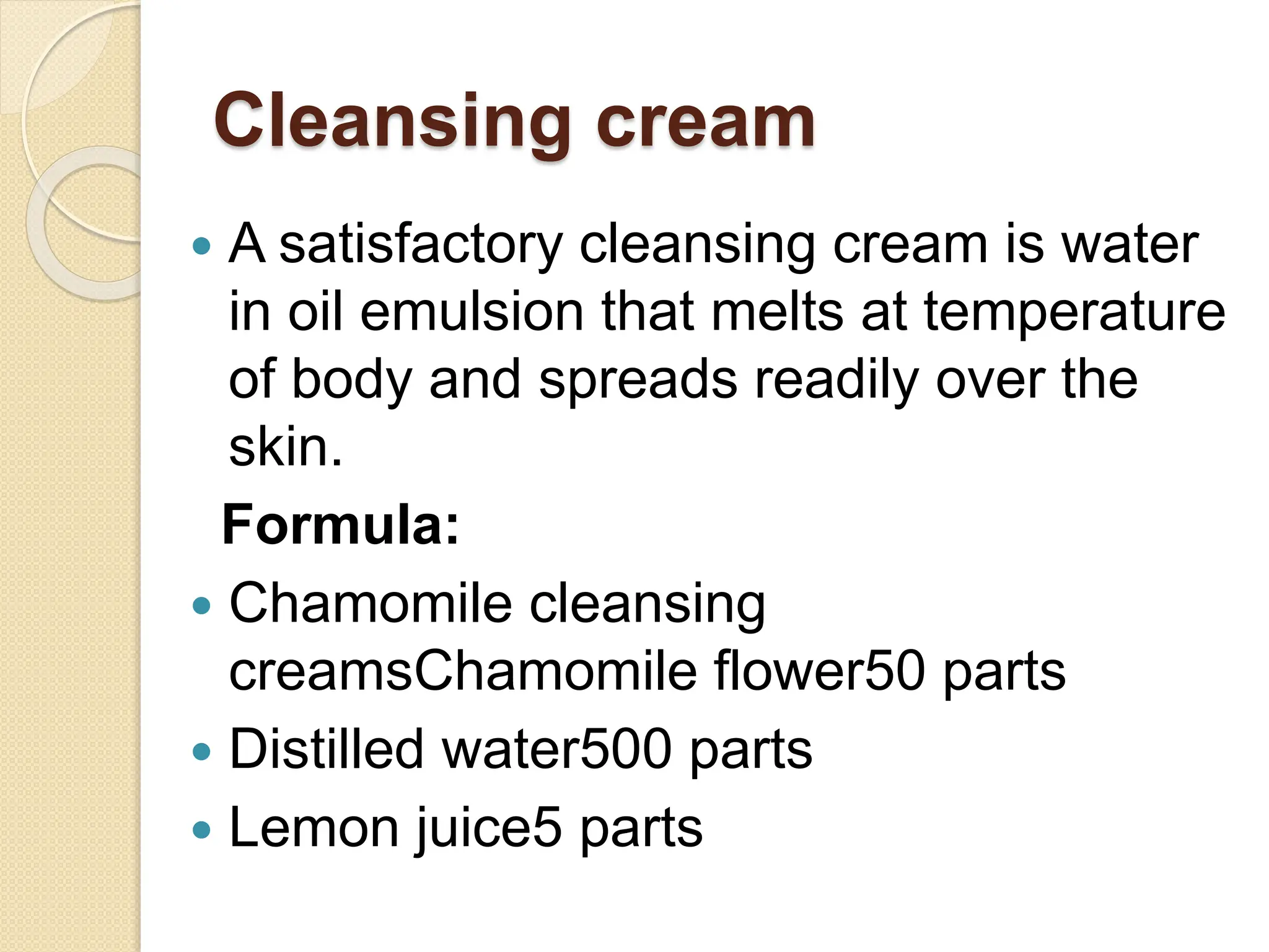 Cleansing cream
 A satisfactory cleansing cream is water
in oil emulsion that melts at temperature
of body and spreads readily over the
skin.
Formula:
 Chamomile cleansing
creamsChamomile flower50 parts
 Distilled water500 parts
 Lemon juice5 parts
 
