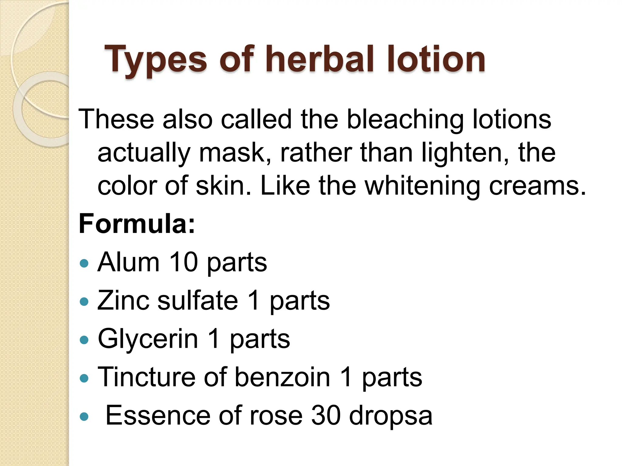 Types of herbal lotion
These also called the bleaching lotions
actually mask, rather than lighten, the
color of skin. Like the whitening creams.
Formula:
 Alum 10 parts
 Zinc sulfate 1 parts
 Glycerin 1 parts
 Tincture of benzoin 1 parts
 Essence of rose 30 dropsa
 