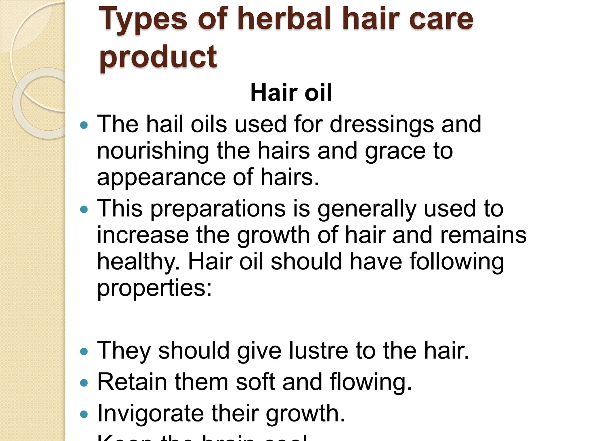 Types of herbal hair care
product
Hair oil
 The hail oils used for dressings and
nourishing the hairs and grace to
appearance of hairs.
 This preparations is generally used to
increase the growth of hair and remains
healthy. Hair oil should have following
properties:
 They should give lustre to the hair.
 Retain them soft and flowing.
 Invigorate their growth.
 