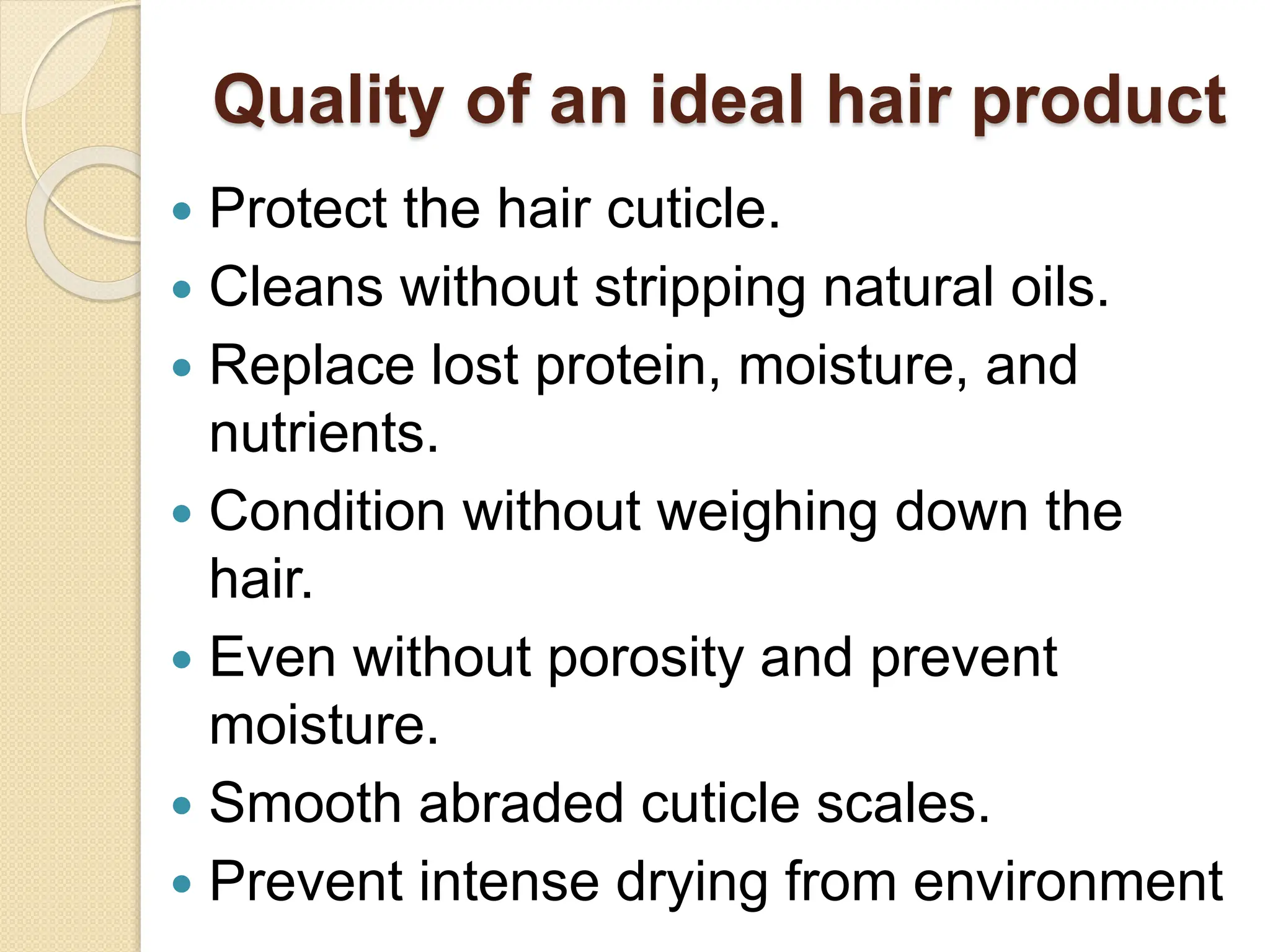 Quality of an ideal hair product
 Protect the hair cuticle.
 Cleans without stripping natural oils.
 Replace lost protein, moisture, and
nutrients.
 Condition without weighing down the
hair.
 Even without porosity and prevent
moisture.
 Smooth abraded cuticle scales.
 Prevent intense drying from environment
 