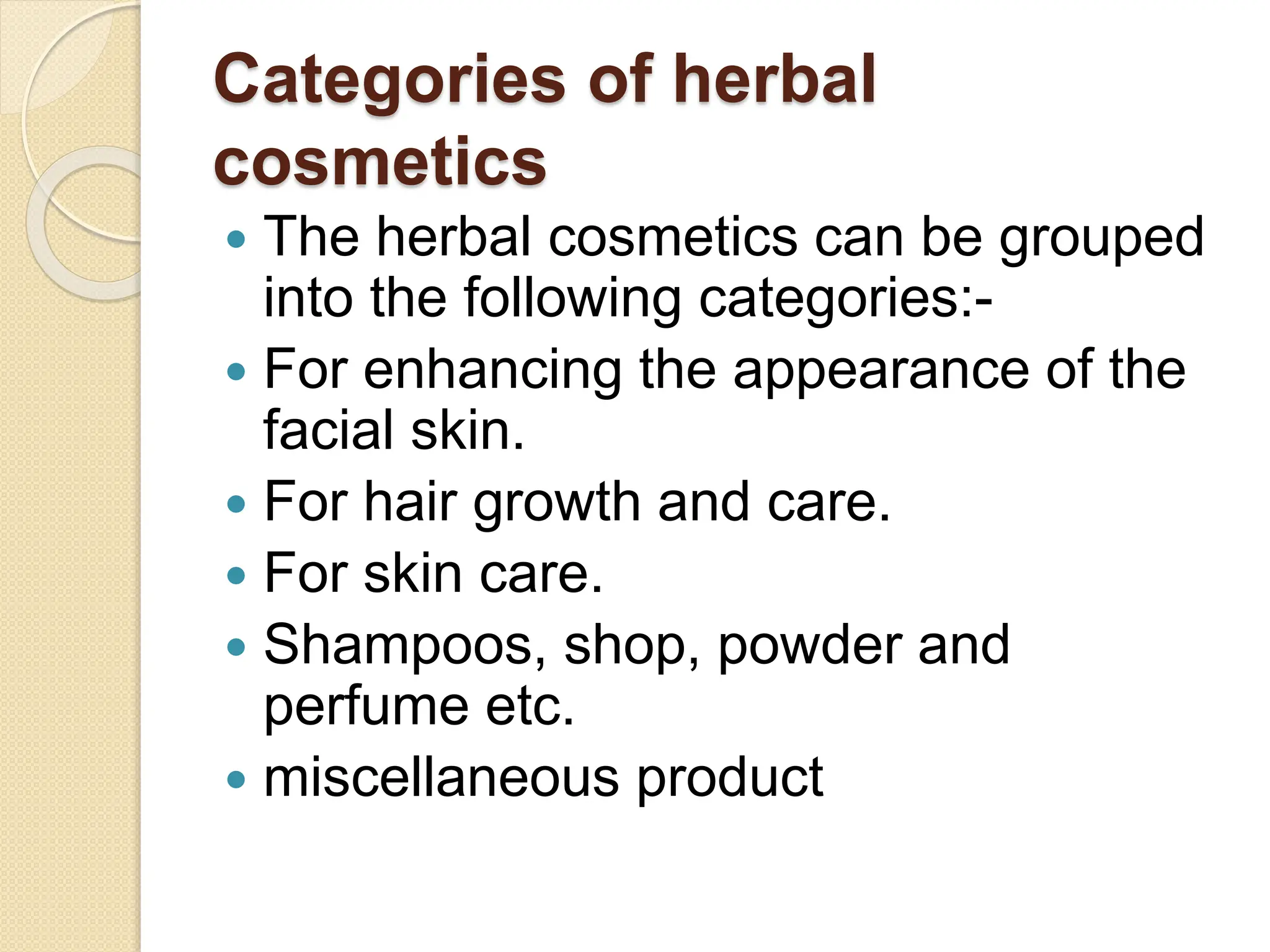 Categories of herbal
cosmetics
 The herbal cosmetics can be grouped
into the following categories:-
 For enhancing the appearance of the
facial skin.
 For hair growth and care.
 For skin care.
 Shampoos, shop, powder and
perfume etc.
 miscellaneous product
 