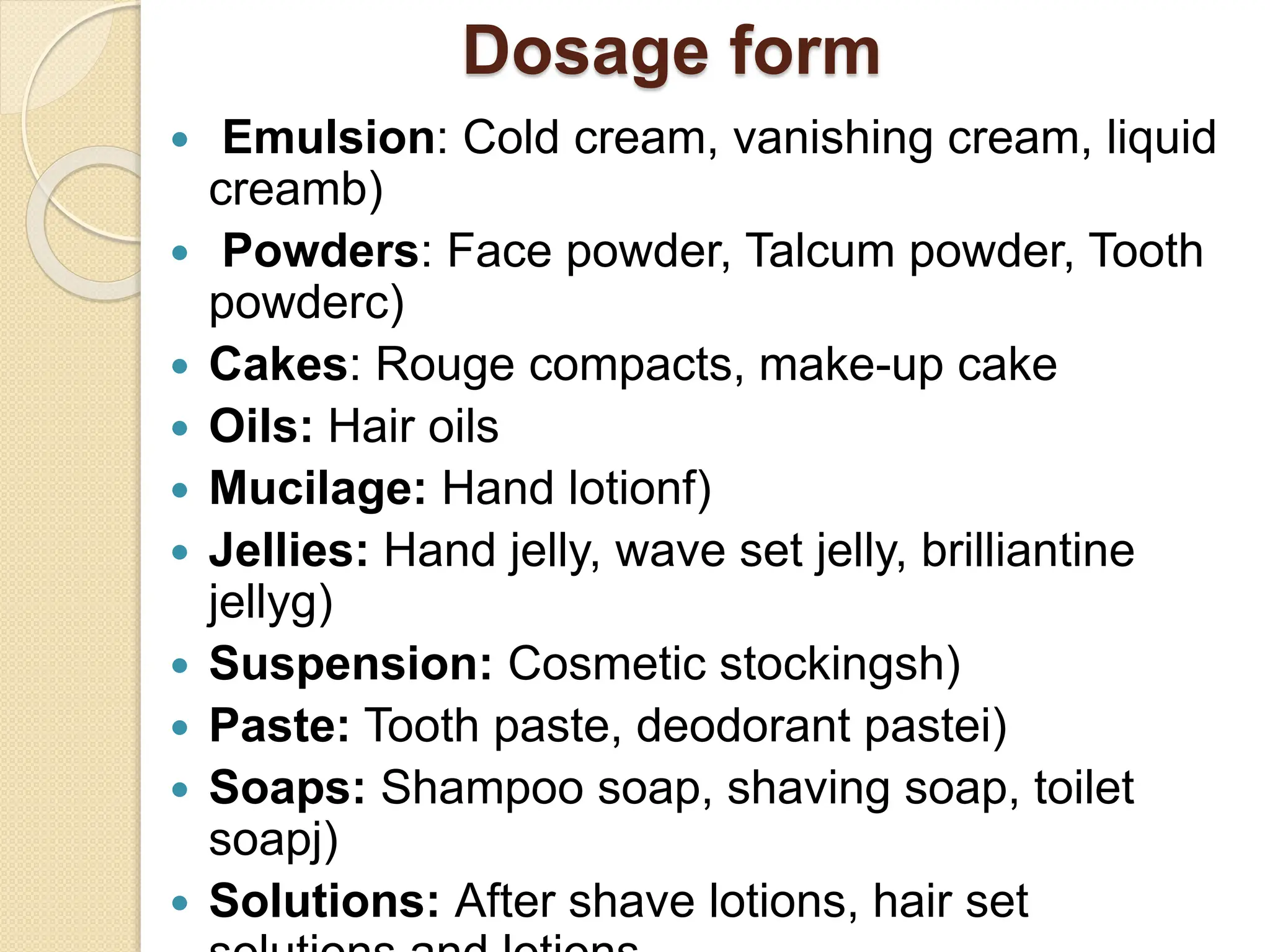 Dosage form
 Emulsion: Cold cream, vanishing cream, liquid
creamb)
 Powders: Face powder, Talcum powder, Tooth
powderc)
 Cakes: Rouge compacts, make-up cake
 Oils: Hair oils
 Mucilage: Hand lotionf)
 Jellies: Hand jelly, wave set jelly, brilliantine
jellyg)
 Suspension: Cosmetic stockingsh)
 Paste: Tooth paste, deodorant pastei)
 Soaps: Shampoo soap, shaving soap, toilet
soapj)
 Solutions: After shave lotions, hair set
 