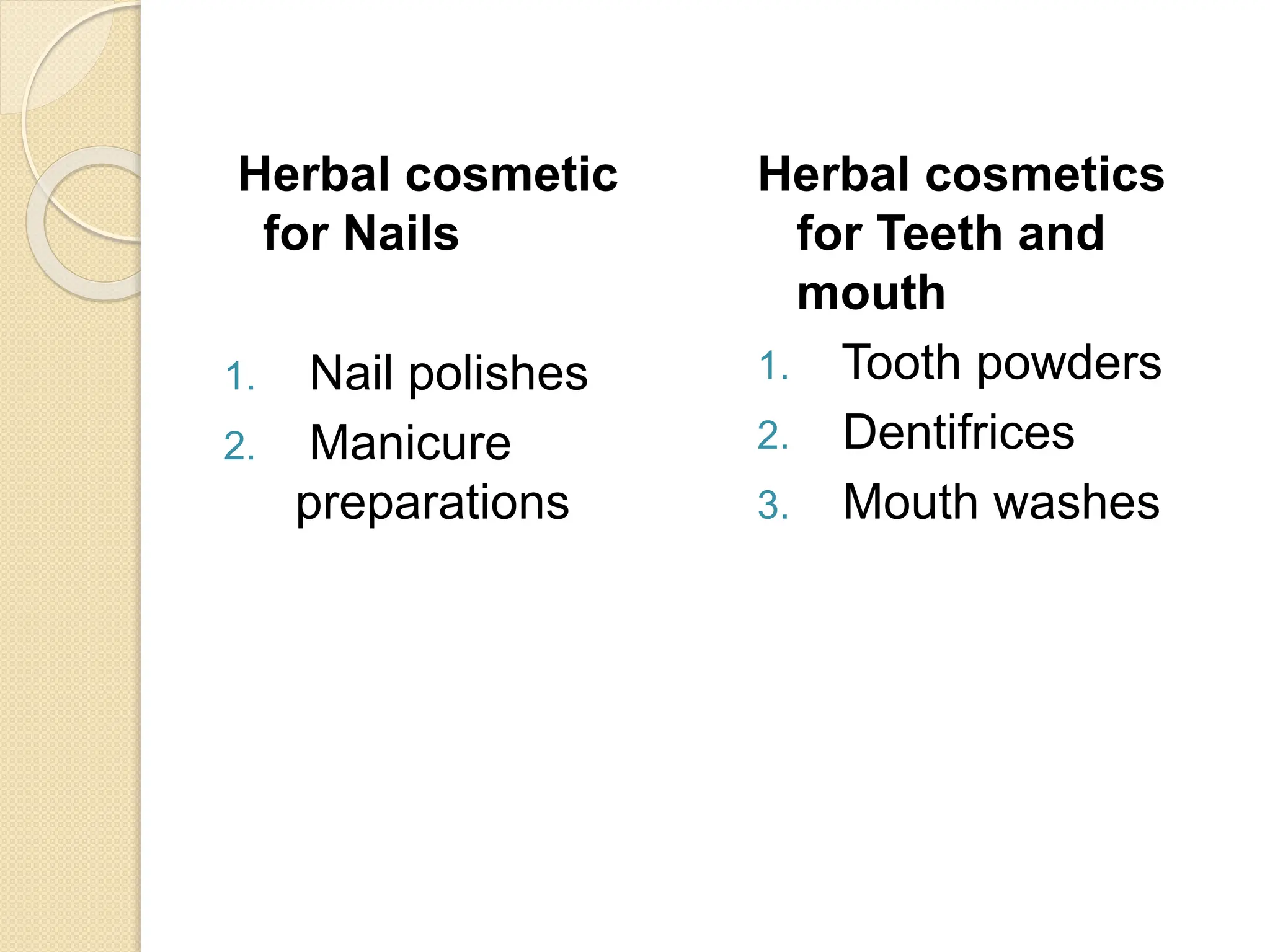 Herbal cosmetic
for Nails
1. Nail polishes
2. Manicure
preparations
Herbal cosmetics
for Teeth and
mouth
1. Tooth powders
2. Dentifrices
3. Mouth washes
 