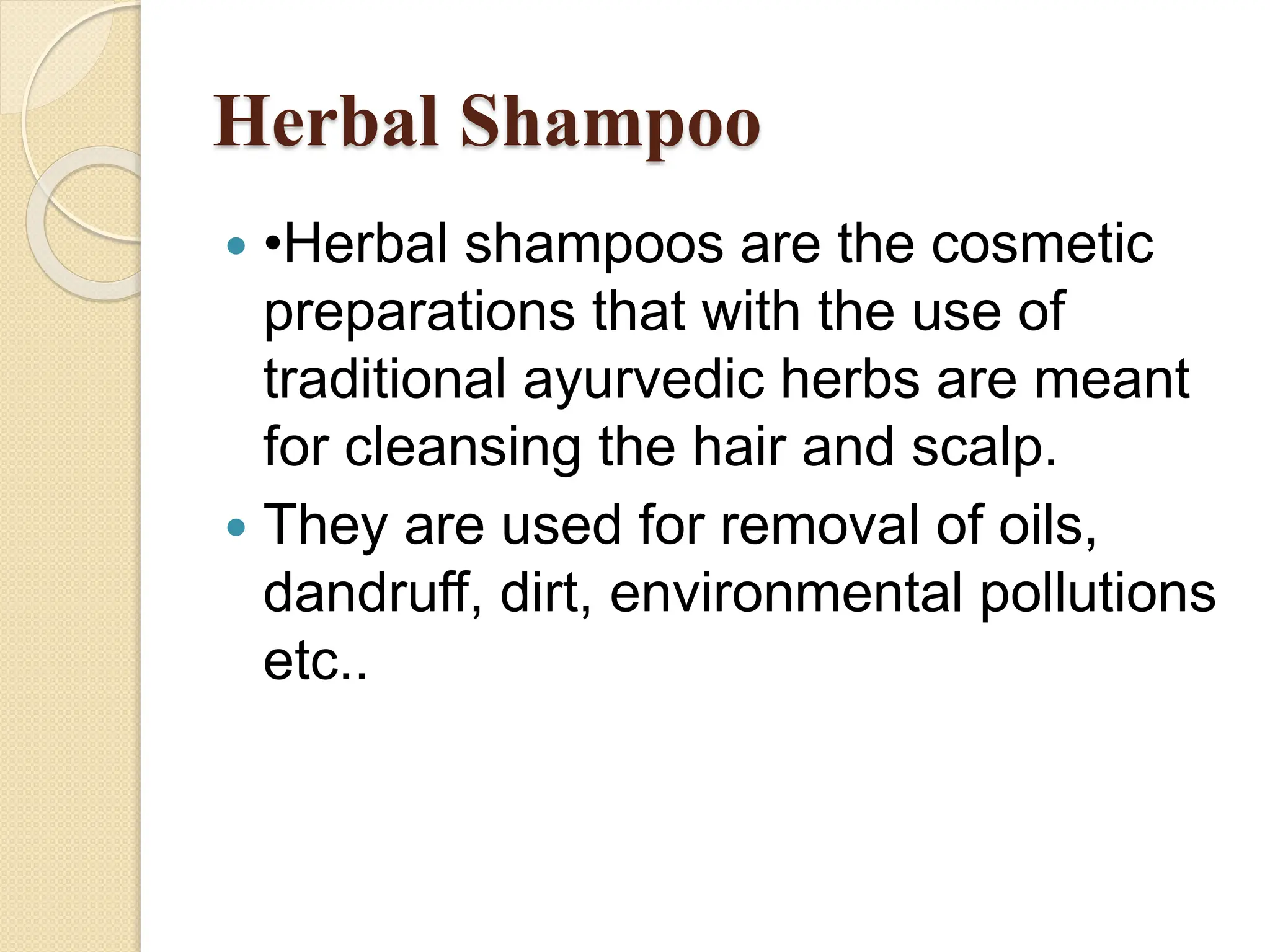 Herbal Shampoo
 •Herbal shampoos are the cosmetic
preparations that with the use of
traditional ayurvedic herbs are meant
for cleansing the hair and scalp.
 They are used for removal of oils,
dandruff, dirt, environmental pollutions
etc..
 