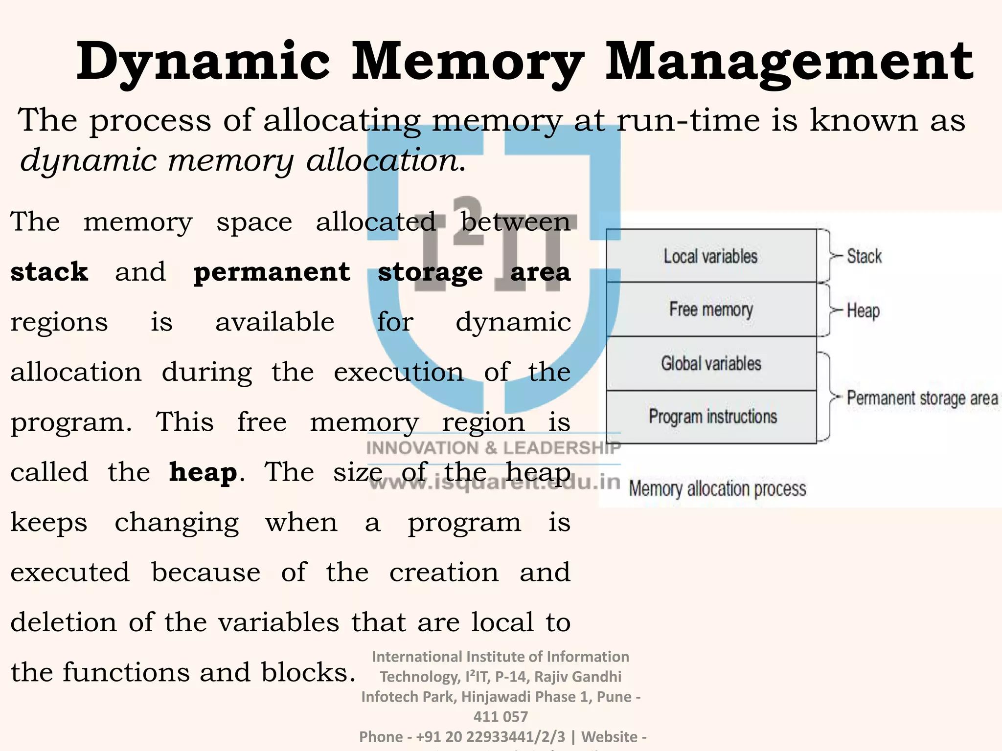 International Institute of Information
Technology, I²IT, P-14, Rajiv Gandhi
Infotech Park, Hinjawadi Phase 1, Pune -
411 057
Phone - +91 20 22933441/2/3 | Website -
Dynamic Memory Management
The process of allocating memory at run-time is known as
dynamic memory allocation.
The memory space allocated between
stack and permanent storage area
regions is available for dynamic
allocation during the execution of the
program. This free memory region is
called the heap. The size of the heap
keeps changing when a program is
executed because of the creation and
deletion of the variables that are local to
the functions and blocks.
 