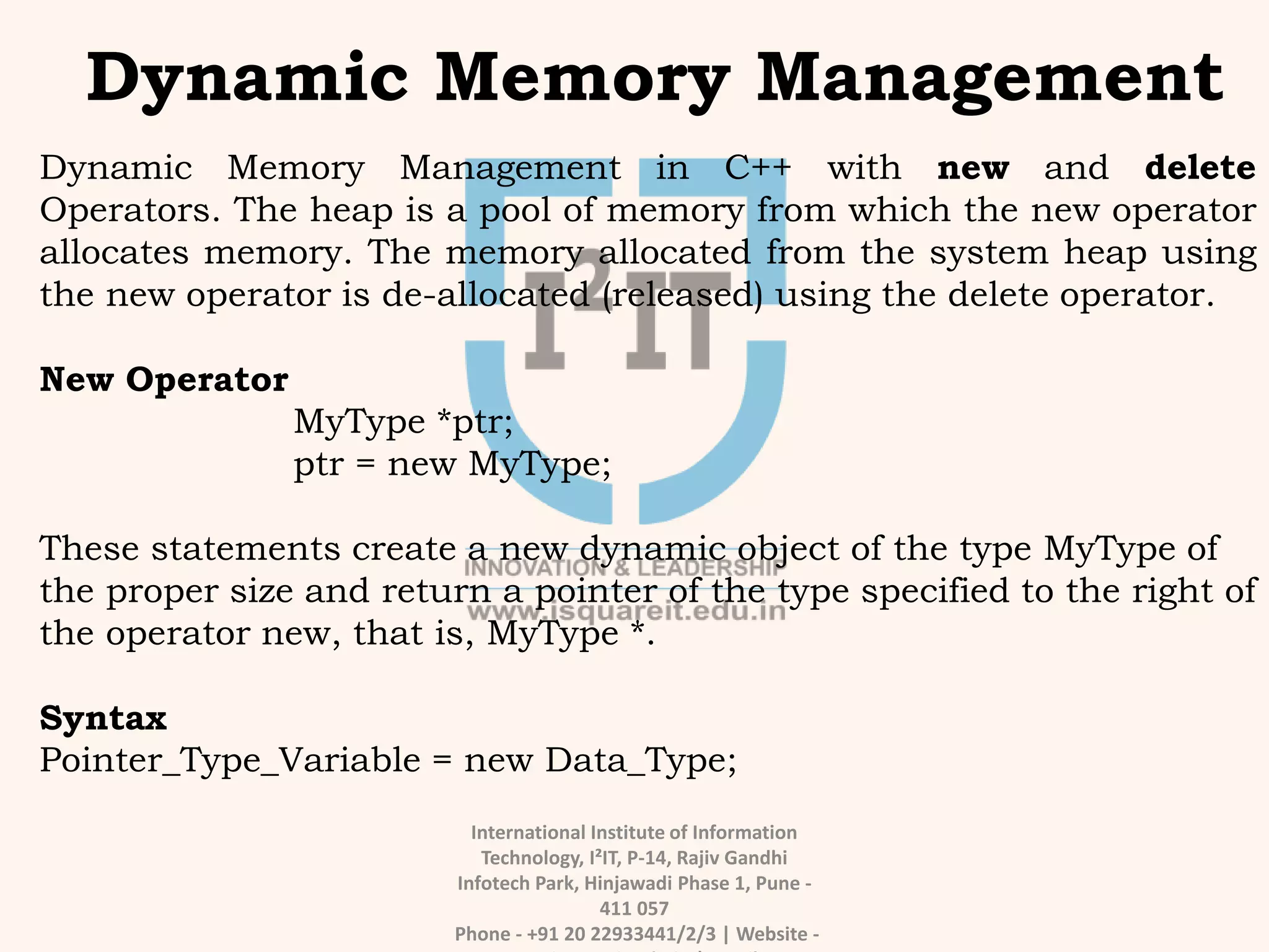International Institute of Information
Technology, I²IT, P-14, Rajiv Gandhi
Infotech Park, Hinjawadi Phase 1, Pune -
411 057
Phone - +91 20 22933441/2/3 | Website -
Dynamic Memory Management
Dynamic Memory Management in C++ with new and delete
Operators. The heap is a pool of memory from which the new operator
allocates memory. The memory allocated from the system heap using
the new operator is de-allocated (released) using the delete operator.
New Operator
MyType *ptr;
ptr = new MyType;
These statements create a new dynamic object of the type MyType of
the proper size and return a pointer of the type specified to the right of
the operator new, that is, MyType *.
Syntax
Pointer_Type_Variable = new Data_Type;
 