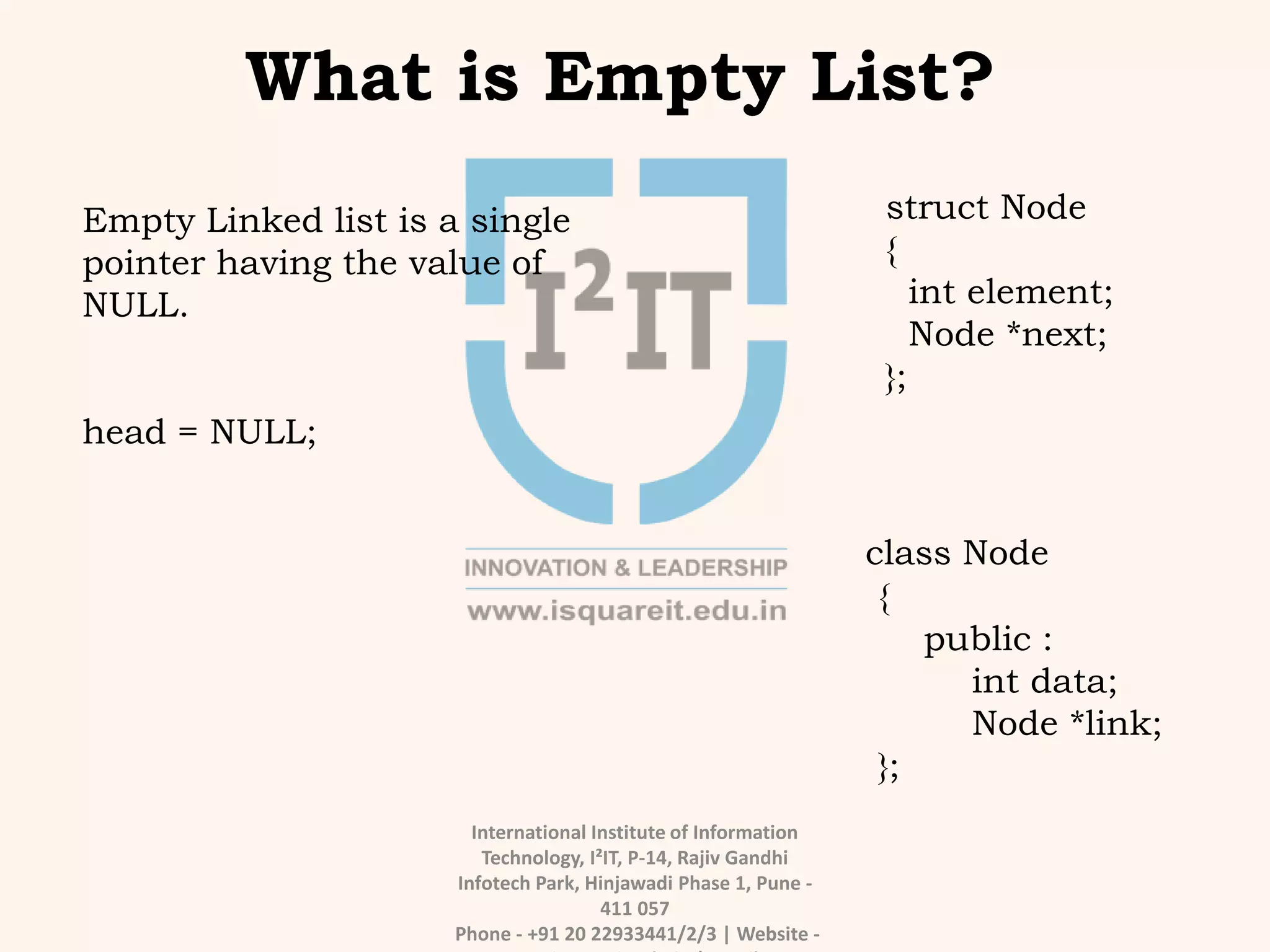 International Institute of Information
Technology, I²IT, P-14, Rajiv Gandhi
Infotech Park, Hinjawadi Phase 1, Pune -
411 057
Phone - +91 20 22933441/2/3 | Website -
What is Empty List?
Empty Linked list is a single
pointer having the value of
NULL.
head = NULL;
struct Node
{
int element;
Node *next;
};
class Node
{
public :
int data;
Node *link;
};
 