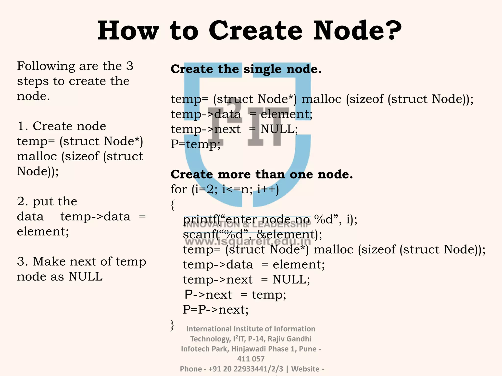 International Institute of Information
Technology, I²IT, P-14, Rajiv Gandhi
Infotech Park, Hinjawadi Phase 1, Pune -
411 057
Phone - +91 20 22933441/2/3 | Website -
How to Create Node?
Following are the 3
steps to create the
node.
1. Create node
temp= (struct Node*)
malloc (sizeof (struct
Node));
2. put the
data temp->data =
element;
3. Make next of temp
node as NULL
Create the single node.
temp= (struct Node*) malloc (sizeof (struct Node));
temp->data = element;
temp->next = NULL;
P=temp;
Create more than one node.
for (i=2; i<=n; i++)
{
printf(“enter node no %d”, i);
scanf(“%d”, &element);
temp= (struct Node*) malloc (sizeof (struct Node));
temp->data = element;
temp->next = NULL;
P->next = temp;
P=P->next;
}
 