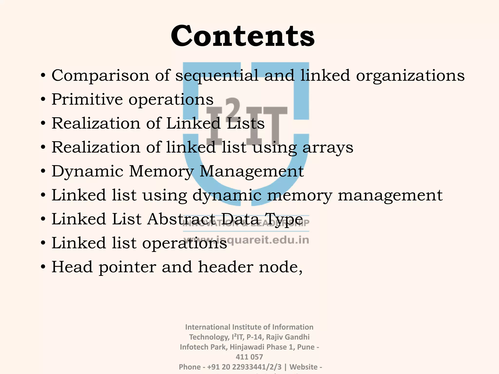 Contents
• Comparison of sequential and linked organizations
• Primitive operations
• Realization of Linked Lists
• Realization of linked list using arrays
• Dynamic Memory Management
• Linked list using dynamic memory management
• Linked List Abstract Data Type
• Linked list operations
• Head pointer and header node,
International Institute of Information
Technology, I²IT, P-14, Rajiv Gandhi
Infotech Park, Hinjawadi Phase 1, Pune -
411 057
Phone - +91 20 22933441/2/3 | Website -
 