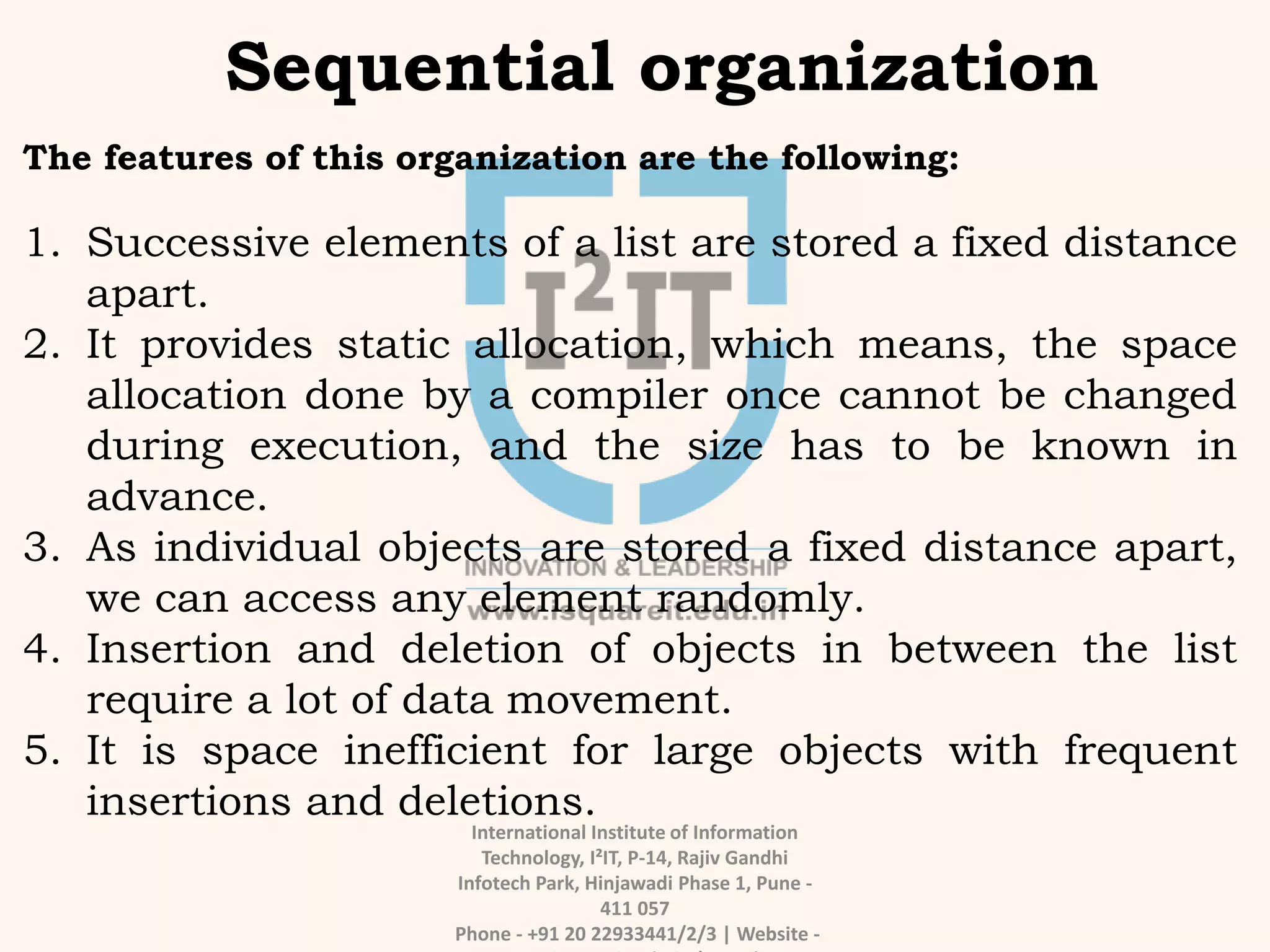 International Institute of Information
Technology, I²IT, P-14, Rajiv Gandhi
Infotech Park, Hinjawadi Phase 1, Pune -
411 057
Phone - +91 20 22933441/2/3 | Website -
Sequential organization
The features of this organization are the following:
1. Successive elements of a list are stored a fixed distance
apart.
2. It provides static allocation, which means, the space
allocation done by a compiler once cannot be changed
during execution, and the size has to be known in
advance.
3. As individual objects are stored a fixed distance apart,
we can access any element randomly.
4. Insertion and deletion of objects in between the list
require a lot of data movement.
5. It is space inefficient for large objects with frequent
insertions and deletions.
 
