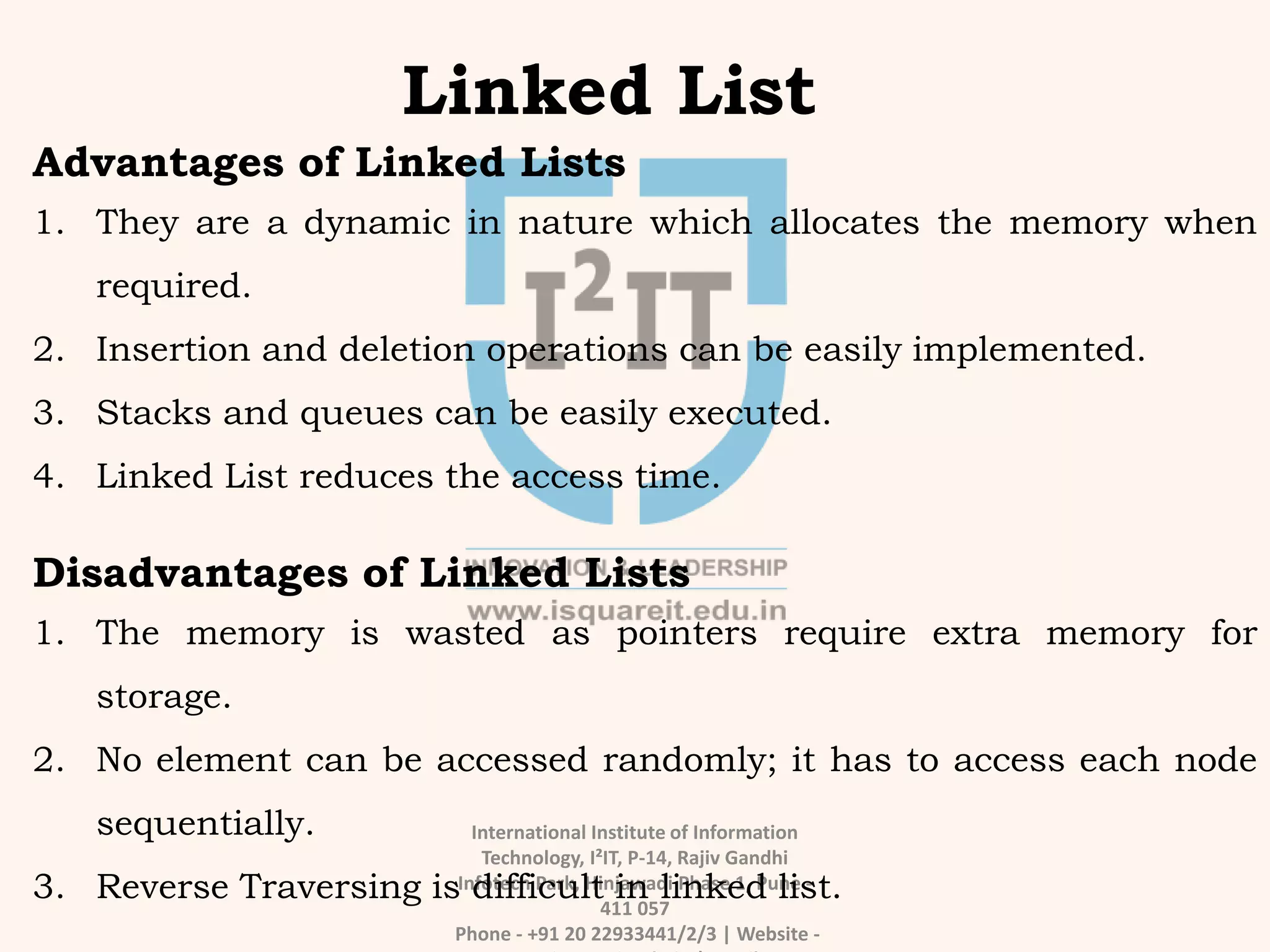 International Institute of Information
Technology, I²IT, P-14, Rajiv Gandhi
Infotech Park, Hinjawadi Phase 1, Pune -
411 057
Phone - +91 20 22933441/2/3 | Website -
Linked List
Advantages of Linked Lists
1. They are a dynamic in nature which allocates the memory when
required.
2. Insertion and deletion operations can be easily implemented.
3. Stacks and queues can be easily executed.
4. Linked List reduces the access time.
Disadvantages of Linked Lists
1. The memory is wasted as pointers require extra memory for
storage.
2. No element can be accessed randomly; it has to access each node
sequentially.
3. Reverse Traversing is difficult in linked list.
 