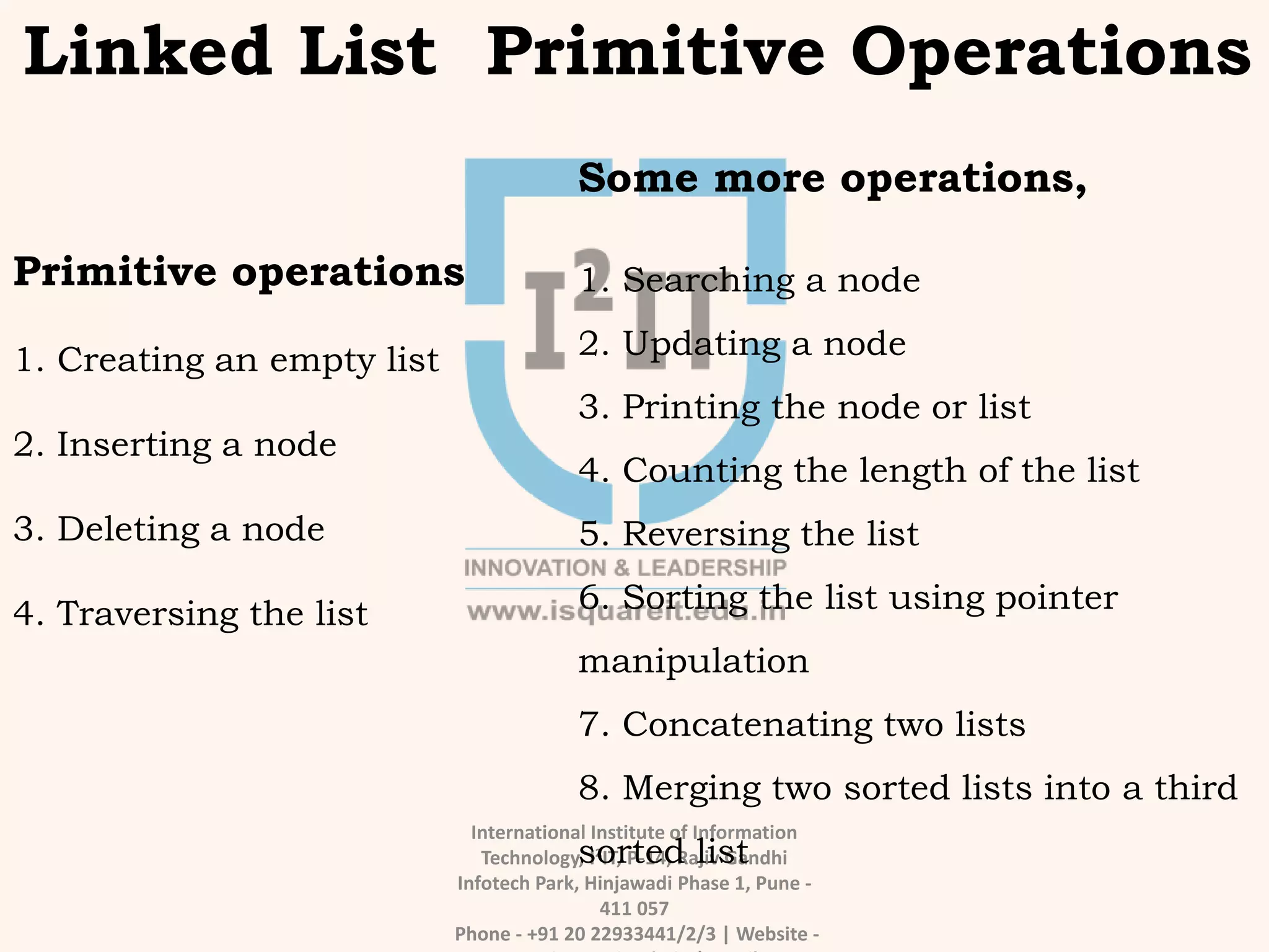 International Institute of Information
Technology, I²IT, P-14, Rajiv Gandhi
Infotech Park, Hinjawadi Phase 1, Pune -
411 057
Phone - +91 20 22933441/2/3 | Website -
Linked List Primitive Operations
Primitive operations
1. Creating an empty list
2. Inserting a node
3. Deleting a node
4. Traversing the list
Some more operations,
1. Searching a node
2. Updating a node
3. Printing the node or list
4. Counting the length of the list
5. Reversing the list
6. Sorting the list using pointer
manipulation
7. Concatenating two lists
8. Merging two sorted lists into a third
sorted list
 
