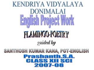 KENDRIYA VIDYALAYA DONIMALAI SANTHOSH KUMAR KANA, PGT-ENGLISH Prashanth.S.A.  CLASS XII SCI  2007-08 English Project Work FLAMINGO-POETRY guided by 