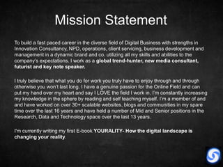 Mission Statement
To build a fast paced career in the diverse field of Digital Business with strengths in
Innovation Consultancy, NPD, operations, client servicing, business development and
management in a dynamic brand and co. utilizing all my skills and abilities to the
company’s expectations. I work as a global trend-hunter, new media consultant,
futurist and key note speaker.

I truly believe that what you do for work you truly have to enjoy through and through
otherwise you won’t last long. I have a genuine passion for the Online Field and can
put my hand over my heart and say I LOVE the field I work in. I’m constantly increasing
my knowledge in the sphere by reading and self teaching myself. I’m a member of and
and have worked on over 30+ scalable websites, blogs and communities in my spare
time over the last 16 years and have held a number of Mid and Senior positions in the
Research, Data and Technology space over the last 13 years.

I'm currently writing my first E-book YOURALITY- How the digital landscape is
changing your reality.
 
