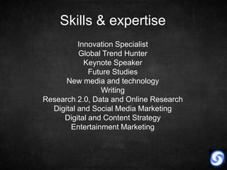 Skills & expertise
          Innovation Specialist
          Global Trend Hunter
            Keynote Speaker
             Future Studies
      New media and technology
                Writing
Research 2.0, Data and Online Research
  Digital and Social Media Marketing
     Digital and Content Strategy
       Entertainment Marketing
 